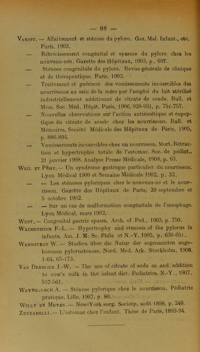 Variot. — Allaitement et sténose du pylore. Gaz. Mal. Infant., etc. Paris, 1903. — Rétrécissement congénital et spasme du pylore, chez les nouveau-nés. Gazette des Hôpitaux, 1903, p. 697. — Sténose congénitale du pylore. Revue générale de clinique - et de thérapeutique. Paris, 1903. — Traitement et guérison des vomissements incoercibles des nourrissons au sein de la mère par l’emploi du lait stérilisé industriellement additionné de citrate de soude. Bull, et Mém. Soc. Méd. Hôpit. Paris, 1906, 928-931, p. 75:2-757. — Nouvelles observations sur l’action antiémétique et eupep- tique du citrate de soude chez les nourrissons. Bull, et Mémoires, Société Médicale des Hôpitaux de Paris, 1905, p. 886-894. — Vomissements incoercibles chez un nourrisson. Mort. Rétrac- tion et hypertrophie totale de l’estomac. Soc. de pédiat., 21 janvier 1908. Analyse Presse Médicale, 1908, p. 63. Weil et PÉhu.— Un syndrome gastrique particulier du nourrisson. Lyon Médical 1900 et Semaine Médicale 1902, p. 32. — Les sténoses pyloriques chez le nouveau-né et le nour- risson. Gazette des Hôpitaux de Paris; 29 septembre et 5 octobre 1902. — — Sur un cas de malformation congénitale de l’œsophage. Lyon Médical, mars 1902. West.— Congénital gastric spasm. Arch. of Ped., 1903, p. 750. Wachenheim F.-L.— Hypertrophy and stenosis of the pylorus in infants. Am. J. M. Sc. Phila et N.-Y. 1905, p. 630-651. Wermstedt W. — Studien über die Natur der sogenannten ange- borenen pylorustenose. Nord. Med. Ark. Stockholm, 1906. 1-64, 65-173. Van Derslige J.-W. - The use of citrate of soda as and addition to cow’s milk lin thc infant diet. Pediatrios. N.-Y., 1907. 557-561. - ^ aJjil/ ~ .li : . , . Weymeeiisch A. — Sténose pylorique chez le nourrisson. Pédiatrie pratique. Lille, 1907, p. 80.5s!!: ' Wïi.LY ET Meyer.— New»York surg. Society, août 1898, p. 246. Zucc.ARELLi.— L’estomac chez l’enfant. Thèse de Paris, 1893-94.