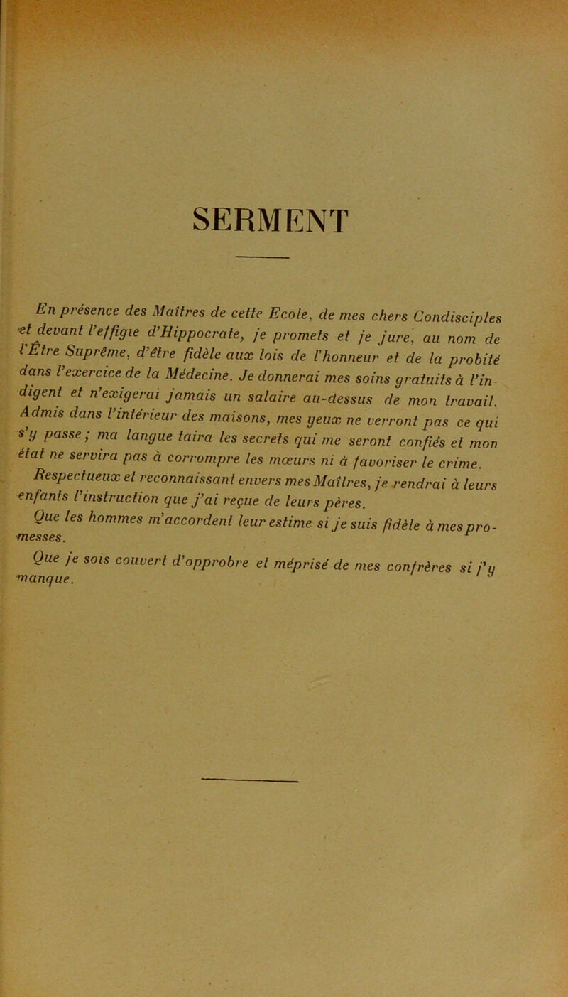 SERMENT En présence des Maîtres de cette Ecole, de mes chers Condisciples 'et devant l’effigie d’Hippocrate, je promets et je jure, au nom de l'Etre Suprême, d’être fidèle aux lois de l'honneur et de la probité dans l exercice de la Médecine. Je donnerai mes soins gratuits à l’in digent et n’exigerai jamais un salaire au-dessus de mon travail. Admis dans l’intérieur des maisons, mes geux ne verront pas ce qui s y passe ; ma langue taira les secrets qui me seront confiés et mon état ne servira pas à corrompre les moeurs ni à favoriser le crime. Respectueux et reconnaissant envers mes Maîtres, je rendrai à leurs enfants l’instruction que J’ai reçue de leurs pères. Que les hommes m'accordent leur estime si Je suis fidèle à mes pro- messes. ^ Que je SOIS couvert d’opprobre et méprisé de mes confrères si j’u manque. ^