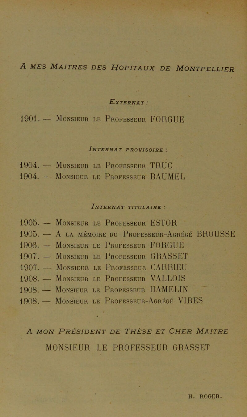 A MES Maîtres des Hôpitaux de Montpellier Externat : 1901.— Monsieur le Professeur FORGUE Internat provisoire : 1904. — Monsieur le Professeur TRUC 1904. Monsieur le Professeur BAUMEL Internat titulaire : 1905. — Monsieur le Professeur ESTOR 1905. — A LA xMÉMOiRE DU Professeur-Agrégé BROUSSE 1906. — Monsieur le Professeur FORGUE 1907. ^ Monsieur le Professeur GRASSET 1907. — Monsieur le Professeur CARRIEU 1908. — Monsieur le Professeur VALLOIS 1908. — Monsieur le Professeur U AME LIN 1908. — Monsieur le Professeur-Agrégé VIRES A MON Président de Thèse et Cher Maître MONSIEUR LE PROFESSEUR GRASSET