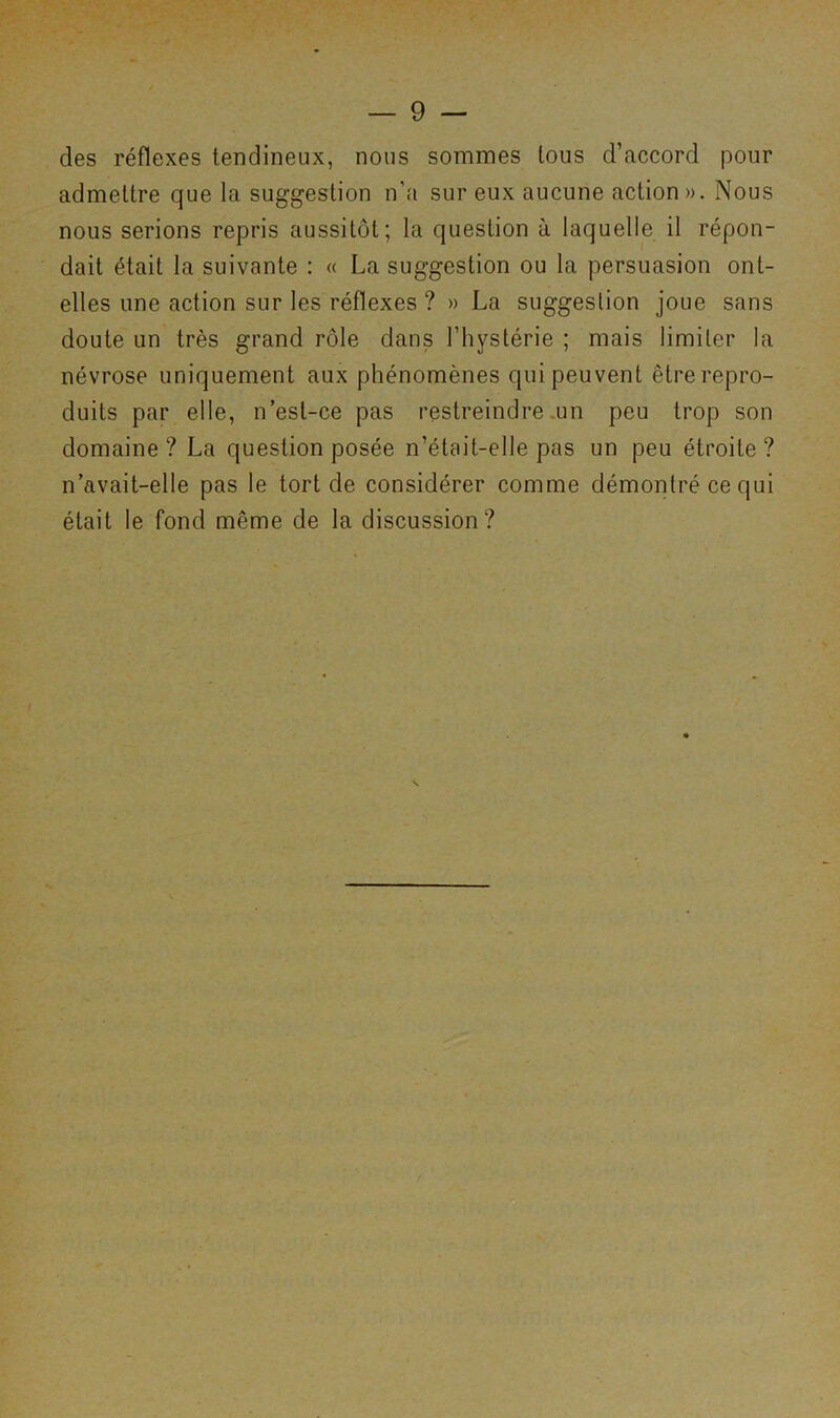 des réflexes tendineux, nous sommes tous d’accord pour admettre que la suggestion n'a sur eux aucune action». Nous nous serions repris aussitôt; la question à laquelle il répon- dait était la suivante : « La suggestion ou la persuasion ont- elles une action sur les réflexes ? » La suggestion joue sans doute un très grand rôle dans l’hystérie ; mais limiter la névrose uniquement aux phénomènes qui peuvent être repro- duits par elle, n’est-ce pas restreindre .un peu trop son domaine? La question posée n’était-elle pas un peu étroite? n’avait-elle pas le tort de considérer comme démontré ce qui était le fond même de la discussion?