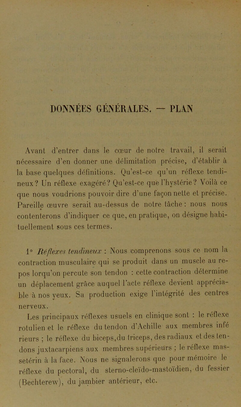 DONNÉES &ÉNÉRA.LES, ~ PLAN Avant d’entrer dans le cœur de noire travail, il serait nécessaire d’en donner une délimitation précise, d’établir à la base quelques définitions. Qu’est-ce qu’un réflexe tendi- neux? Un réflexe exagéré? Qu’est-ce que l’hystérie? Voilà ce que nous voudrions pouvoir dire d’une façon nette et précise. Pareille œuvre serait au-dessus de notre tâche : nous nous contenterons d’indiquer ce que, en pratique, on désigne habi- tuellement sous ces termes. Réflexes tendineux : Nous comprenons sous ce nom la contraction musculaire qui se produit dans un muscle au re- pos lorqu’on percute son tendon : cette contraction détermine un déplacement grâce auquel Pacte réflexe devient apprécia- ble à nos yeux. Sa production exige l’intégrité des centres nerveux. Les principaux réflexes usuels en clinique sont ; le réflexe rotulien et le réflexe du tendon d’Achille aux membres infé rieurs ; le réflexe du biceps,du Iriceps, des radiaux et des ten- dons juxtacarpiens aux membres supérieurs ; le réflexe mas- selérin à la face. Nous ne signalerons que pour mémoire le réflexe du pectoral, du sterno-cleido-mastoïdien, du fessier (Bechterew), du jambier antérieur, etc.