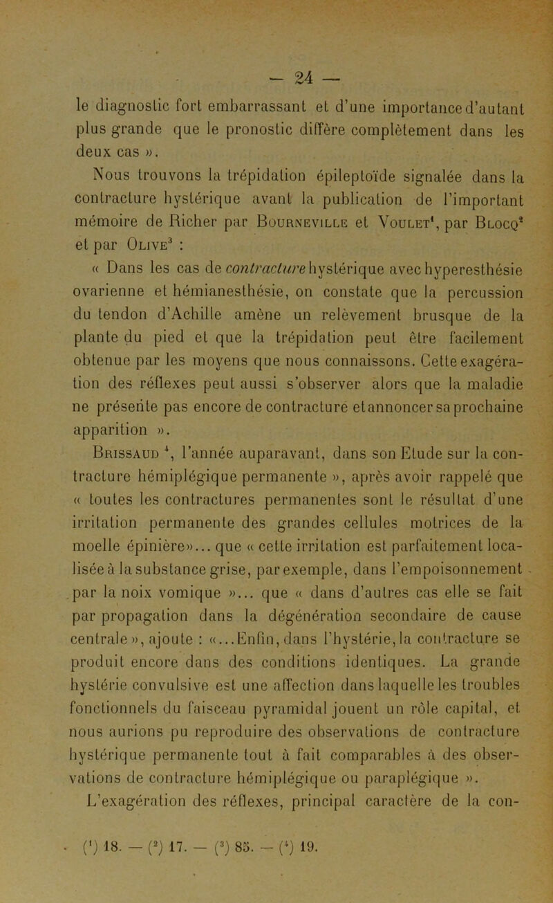 le diagnostic fort embarrassant et d’une importance d’autant plus grande que le pronostic diffère complètement dans les deux cas ». Nous trouvons la trépidation épileptoïde signalée dans la contracture hystérique avant la publication de l’important mémoire de Richer par Bourneville et Voulet*, par Blocq* et par Olive^ : « Dans les cas de hystérique avec hyperesthésie ovarienne et hémianesthésie, on constate que la percussion du tendon d’Achille amène un relèvement brusque de la plante du pied et que la trépidation peut être facilement obtenue par les moyens que nous connaissons. Cette exagéra- tion des réflexes peut aussi s’observer alors que la maladie ne présente pas encore de contracture et annoncer sa prochaine apparition ». Brissaud l’année auparavant, dans son Etude sur la con- tracture hémiplégique permanente », après avoir rappelé que a toutes les contractures permanentes sont le résultat d’une irritation permanente des grandes cellules motrices de la moelle épinière»... que « cette irritation est parfaitement loca- lisée à la substance grise, par exemple, dans l’empoisonnement - par la noix vomique »... que « dans d’autres cas elle se fait par propagation dans la dégénération secondaire de cause centrale», ajoute : «...Enfin,dans l’hystérie,la contracture se produit encore dans des conditions identiques. La grande hystérie convulsive est une affection dans laquelle les troubles fonctionnels du faisceau pyramidal jouent un rôle capital, et nous aurions pu reproduire des observations de contracture hystérique permanente tout à fait comparables iï des obser- vations de contracture hémiplégique ou paraplégique ». L’exagération des réflexes, principal caractère de la con- . (') 18. — (2) 17. — (=>} 85. — R) 19.