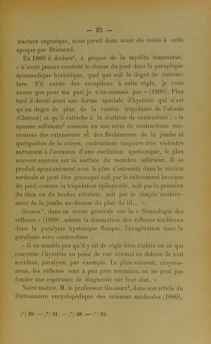 Iracture organique, nous paraît donc avoir été notée à cette époque par Brissaud. En 1889 il déclare*, à propos de la myélite transverse, « n’avoir jamais constaté le clonus du pied dans la paraplégie spasmodique hystérique, quel que soit le degré de contrac-' ture. S’il existe des exceptions à cette règle, je vous avoue que pour ma part je n’en connais pas » (1890). Plus tard il décrit ainsi une forme spéciale d’hystérie qui n’est qu’un degré de plus de la variété trépidante de l’abasie (Charcot) et qu’il rattache à la diathèse de contracture : « le spasme saltatoire® consiste en une série de contractions suc- cessives des extenseurs et des fléchisseurs de la jambe et quelquefois de la cuisse, contractions toujours très violentes survenant à l’occasion d’une excitation quelconque, le plus souvent exercée sur la surface du membre inférieur. 11 se produit spontanément avec le plus d’intensité dans la station verticale et peut être provoqué soit par le relèvement brusque du pied,comme la trépidation épileptoïde, soit parla pression du tibia ou du tendon rotulien, soit par le simple soulève- ment de la jambe au-dessus du plan du lit... » CuiNON^, dans sa revue générale sur la « Sémiologie des réflexes » (1888), admet la diminution des réflexes tendineux dans la paralysie hystérique flasque, l’exagération dans la paralysie avec contracture : « 11 ne semble pas qu’il y ait de règle bien établie en ce qui concerne l’hyslérie au point de vue normal en dehors de tout accident, paralysie, par exemple. Le plus souvent, croyons- nous, les réflexes sont à peu près normaux, on ne peut pas fonder une espérance de diagnostic sur leur état. >' Notre maître, M. le professeur Gmasset*, dans son article du Dictionnaire encyclopédique des sciences médicales (1889), (') 20. — (D 21. — (D 68. — (D 62.