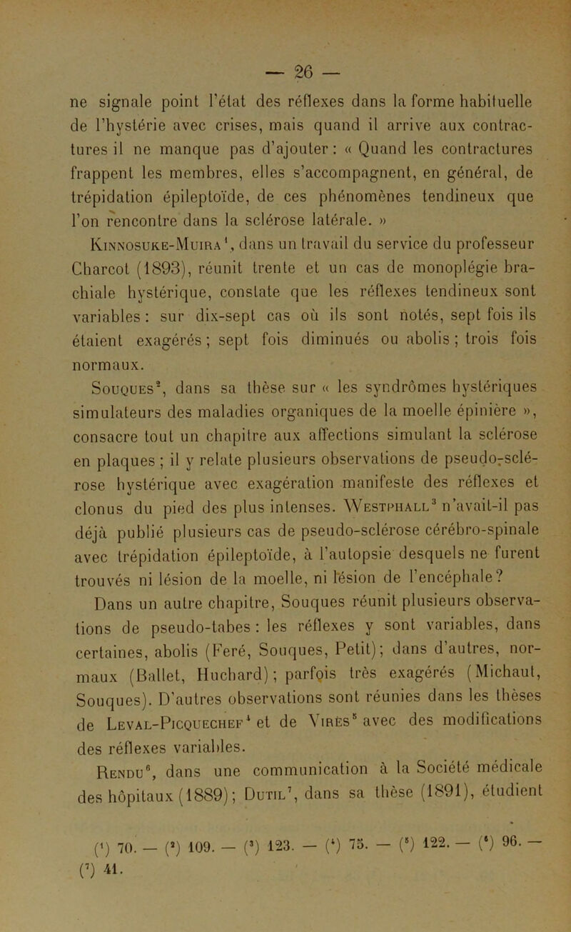 ne signale point l’état des réflexes dans la forme habituelle de l’hystérie avec crises, mais quand il arrive aux contrac- tures il ne manque pas d’ajouter: « Quand les contractures frappent les membres, elles s’accompagnent, en général, de trépidation épileptoïde, de ces phénomènes tendineux que l’on rencontre dans la sclérose latérale. » Kinnosuk.e-Muiradans un travail du service du professeur Charcot (1893), réunit trente et un cas de monoplégie bra- chiale hystérique, constate que les réflexes tendineux sont variables : sur dix-sept cas où ils sont notés, sept fois ils étaient exagérés ; sept fois diminués ou abolis ; trois fois normaux. Souques®, dans sa thèse sur « les syndromes hystériques simulateurs des maladies organiques de la moelle épinière », consacre tout un chapitre aux affections simulant la sclérose en plaques ; il y relate plusieurs observations de pseudorsclé- rose hystérique avec exagération manifeste des réflexes et clonus du pied des plus intenses. WESiPiiALLMiavait-il pas déjà publié plusieurs cas de pseudo-sclérose cérébro-spinale avec trépidation épileptoïde, à l’autopsie desquels ne furent trouvés ni lésion de la moelle, ni l'ésion de 1 encéphale? Dans un autre chapitre, Souques réunit plusieurs observa- tions de pseudo-tabes : les réflexes y sont variables, dans certaines, abolis (Feré, Souques, Petit); dans d’autres, nor- maux (Ballet, Huchard) ; parfQis très exagérés (Michaut, Souques). D’autres observations sont réunies dans les thèses de Leval-Picquechef'et de Virés* avec des modifications des réflexes variables. Rendu®, dans une communication à la Société médicale des hôpitaux (1889); Dutil’, dans sa thèse (1891), étudient (1) 70. _ (») 109. - (Q 123. - (*) 73. - (Q 122. — (‘) 96. - (9