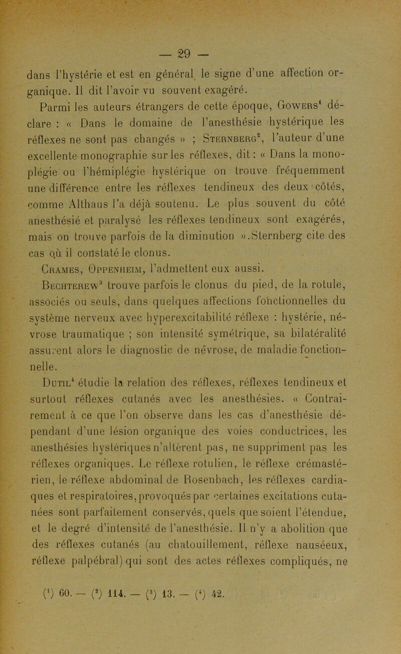 dans l’hystérie et est en général, le signe d’une affection or- ganique. Il dit l’avoir vu souvent exagéré. Parmi les auteurs étrangers de cette époque, Gowers* dé- clare : « Dans le domaine de l’anesthésie hystérique les réflexes ne sont pas changés » ; Sternberg®, l’auteur d’une excellente monographie sur les réflexes, dit: « Dans la mono- plégie ou l’hémiplégie hystérique on trouve fréquemment une différence entre les réflexes tendineux des deux côtés, comme Althaus l’a déjà soutenu. Le plus souvent du côté anesthésié et paralysé les réflexes tendineux sont exagérés, mais on trouve parfois de la diminution «.Sternberg cite des cas QÙ il constaté le clonus. Crames, Oppenheim, l’admettent eux aussi. Bechterew^ trouve parfois le clonus du pied, de la rotule, associés ou seuls, dans quelques affections fonctionnelles du système nerveux avec hyperexcitabilité réflexe : hystérie, né- vrose traumatique ; son intensité symétrique, sa bilatéralité assurent alors le diagnostic de névrose, de maladie fonction- nelle. Dutil* étudie la relation des réflexes, réflexes tendineux et surtout réflexes cutanés avec les anesthésies. « Contrai- rement à ce que l’on observe dans les cas d’anestbésie dé- pendant d’une lésion organique des voies conductrices, les anesthésies hystériques n’altèrent pas, ne suppriment pas les réflexes organiques. Le réflexe rotulien, le réflexe crémasté- rien, le réflexe abdominal de Bosenbach, les réflexes cardia- ques et respiratoires, provoqués par certaines excitations cuta- nées sont parfaitement conservés, quels que soient l’étendue, et le degré d’intensité de l’anesthésie. Il n’y a abolition que des réflexes cutanés (au chatouillement, réflexe nauséeux, réflexe palpébral) qui sont des actes réflexes compliqués, ne (1) 60. - (2) 114. — (3) 13. - (^) 42.