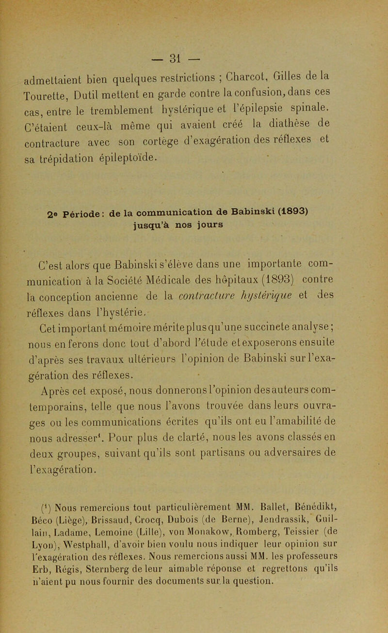 admettaient bien quelques restrictions ; Charcot, Gilles de la Tourette, Outil mettent en garde contre la confusion, dans ces cas, entre le tremblement hystérique et l’épilepsie spinale. C’étaient ceux-là même qui avaient créé la diathèse de contracture avec son cortège d’exagération des réflexes et sa trépidation épileptoïde. 2® Période : de la communication de Babinski (1893) jusqu’à nos jours C’est alors'que Babinski s’élève dans une importante com- munication a la Société Médicale des hôpitaux (1893) contre la conception ancienne de la contracture hystérique et des réflexes dans l’hystérie. Cet important mémoire mérite plus qu’une succincte analyse ; nous en ferons donc tout d’abord l’étude etexposerons ensuite d’après ses travaux ultérieurs l’opinion de Babinski sur l’exa- gération des réflexes. Après cet exposé, nous donnerons l’opinion des auteurs com- temporains, telle que nous l’avons trouvée dans leurs ouvra- ges ou les communications écrites qu’ils ont eu l’amabilité de nous adresser*. Pour plus de clarté, nous les avons classés en deux groupes, suivant qu’ils sont partisans ou adversaires de l’exagération. (*) Nous remercions tout particulièrement MM. Ballet, Bénédikt, Béco (Liège), Brissaud, Crocq, Dubois (de Berne), Jendrassik, Guil- lain, Ladame, Lemoine (Lille), von Monakovv, Romberg, Teissier (de Lyon), Westphall, d’avoir bien voulu nous indiquer leur opinion sur l'exagération des réflexes. Nous remercions aussi MM. les professeurs Erb, Régis, Sternberg de leur aimable réponse et regrettons qu’ils n’aient pu nous fournir des documents sur,la question.