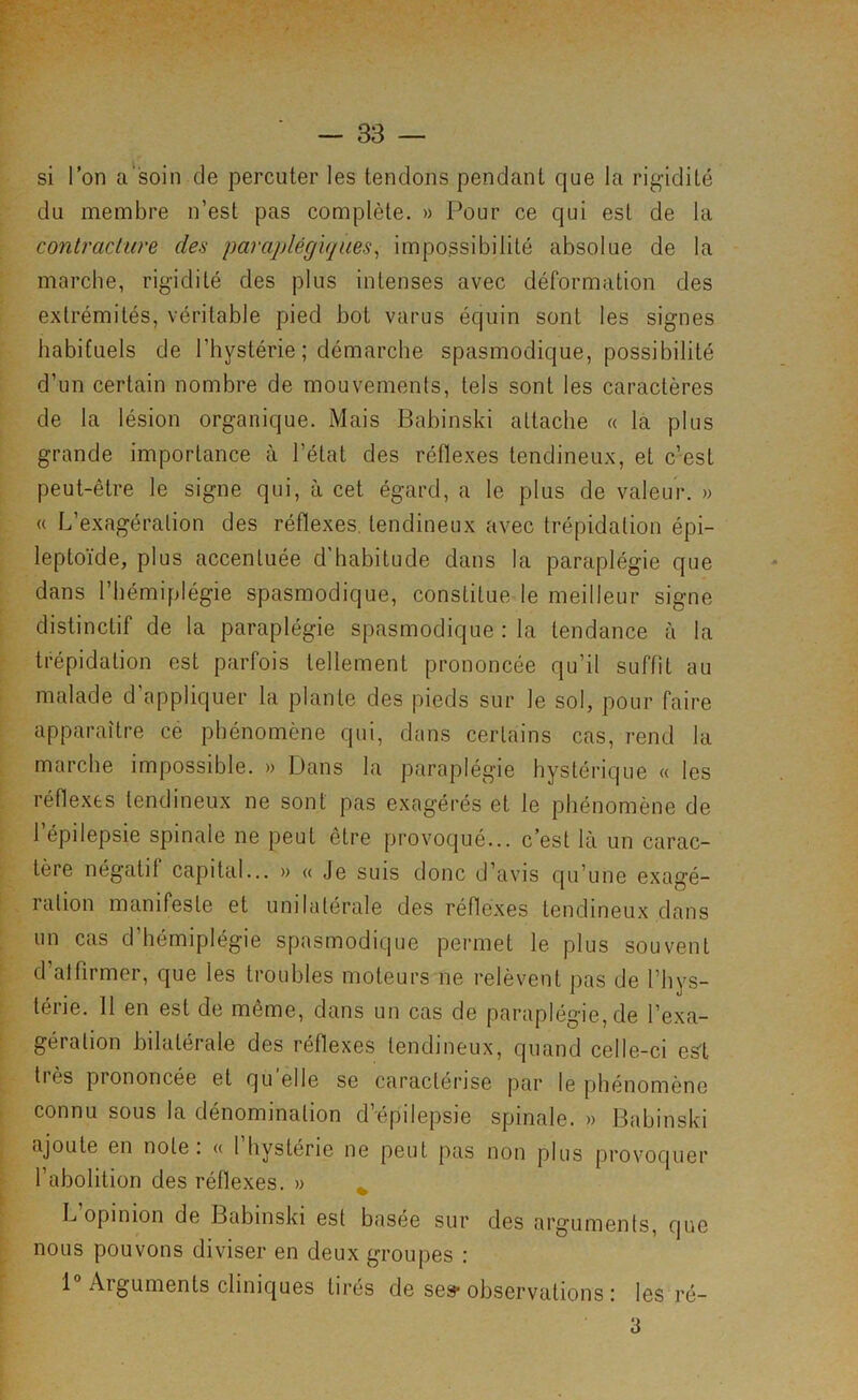 si Ton a'soin de percuter les tendons pendant que la rigidité du membre n’est pas complète. » Pour ce qui est de la f contraciure des paraplégiques^ impossibilité absolue de la t marche, rigidité des plus intenses avec déformation des i extrémités, véritable pied bot varus équin sont les signes r habituels de l’hystérie ; démarche spasmodique, possibilité 1 d’un certain nombre de mouvements, tels sont les caractères \ de la lésion organique. Mais Babinski attache « la plus I grande importance à l’état des réflexes tendineux, et c’est [ peut-être le signe qui, à cet égard, a le plus de valeur. » L « L’exagération des réflexes, tendineux avec trépidation épi- j leptoïde, plus accentuée d'habitude dans la paraplégie que dans l’hémiplégie spasmodique, constitue le meilleur signe distinctif de la paraplégie spasmodique : la tendance à la trépidation est parfois tellement prononcée qu’il suffît au fl * ; malade d appliquer la plante des pieds sur le sol, pour faire ■ apparaître cé phénomène qui, dans certains cas, rend la marche impossible. » Dans la paraplégie hystérique « les ; réflexes tendineux ne sont pas exagérés et le phénomène de ; l’épilepsie spinale ne peut être provoqué... c’est là un carac- I tère négatif capital... » « Je suis donc d’avis qu’une exagé- L, ration manifeste et unilatérale des réflexes tendineux dans un cas d’hémiplégie spasmodique permet le plus souvent } d’atfirmer, que les troubles moteurs ne relèvent pas de l’hys- ■ térie. 11 en est de même, dans un cas de paraplégie, de l’exa- ;■ gération bilatérale des réflexes tendineux, quand celle-ci es't ^ tiès prononcée et quelle se caractérise par le phénomène ^ connu sous la dénomination d’épilepsie spinale. » Babinski ^ ajoute en note: « l’hystérie ne peut pas non plus provoquer : l’abolition des réflexes. » ^ • L opinion de Babinski est basée sur des arguments, que nous pouvons diviser en deux groupes : 1 Arguments cliniques tirés de se» observations : les ré-