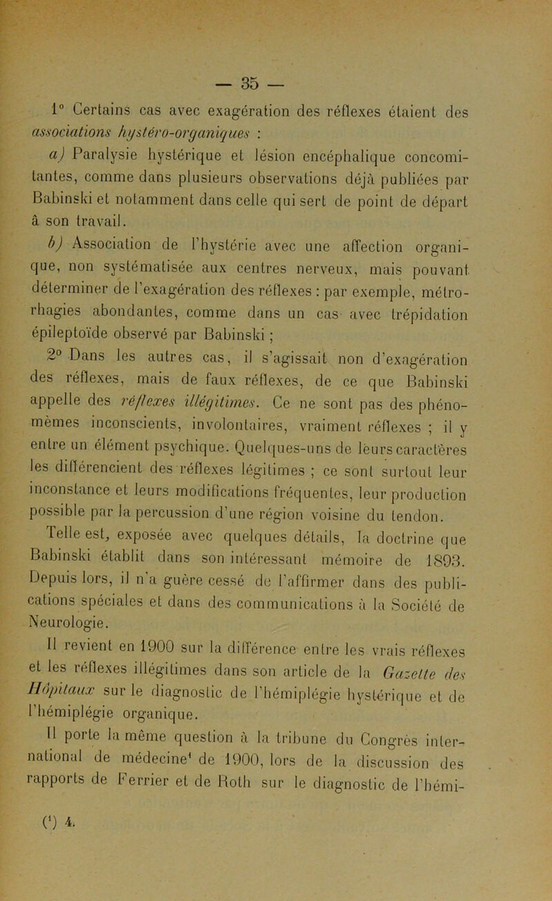 1° Certains cas avec exagération des réflexes étaient des associations hysléro-organïques : a) Paralysie hystérique et lésion encéphalique concomi- tantes, comme dans plusieurs observations déjà publiées par Babinski et notamment dans celle qui sert de point de départ à son travail. h) Association de l’hystérie avec une affection organi- que, non systématisée aux centres nerveux, mais pouvant, déterminer de l’exagération des réflexes : par exemple, métro- rbagies abondantes, comme dans un cas- avec trépidation épileptoïde observé par Babinski ; 2° Dans les autres cas, il s’agissait non d’exagération des réflexes, mais de faux réflexes, de ce que Babinski appelle des réflexes illégitimes. Ce ne sont pas des pbéno- mèmes inconscients, involontaires, vraiment réflexes ; il y entie un élément psychique. Quelques-uns de leurs caractères les diflérencient des réflexes légitimes ; ce sont surtout leur inconstance et leurs modifications fréquentes, leur production possible par la percussion d’une région voisine du tendon. Telle est, exposée avec quelques détails, la doctrine que Babinski établit dans son intéressant mémoire de 1893. Depuis lors, il n a guère cessé do l’affirmer dans des publi- cations spéciales et dans des communications à la Société de Neurologie. 11 revient en 1900 sur ta différence entre les vrais réflexes et les réflexes illégitimes dans son article de la Gazette des Hôpitaux sur le diagnostic de l’hémiplégie hystérique et de l’hémiplégie organique. 11 porte la même question à la tribune du Congrès inter- national de médecine^ de 1900, lors de la discussion des rapports de b errier et de Hoth sur le diagnostic de l’hémi-