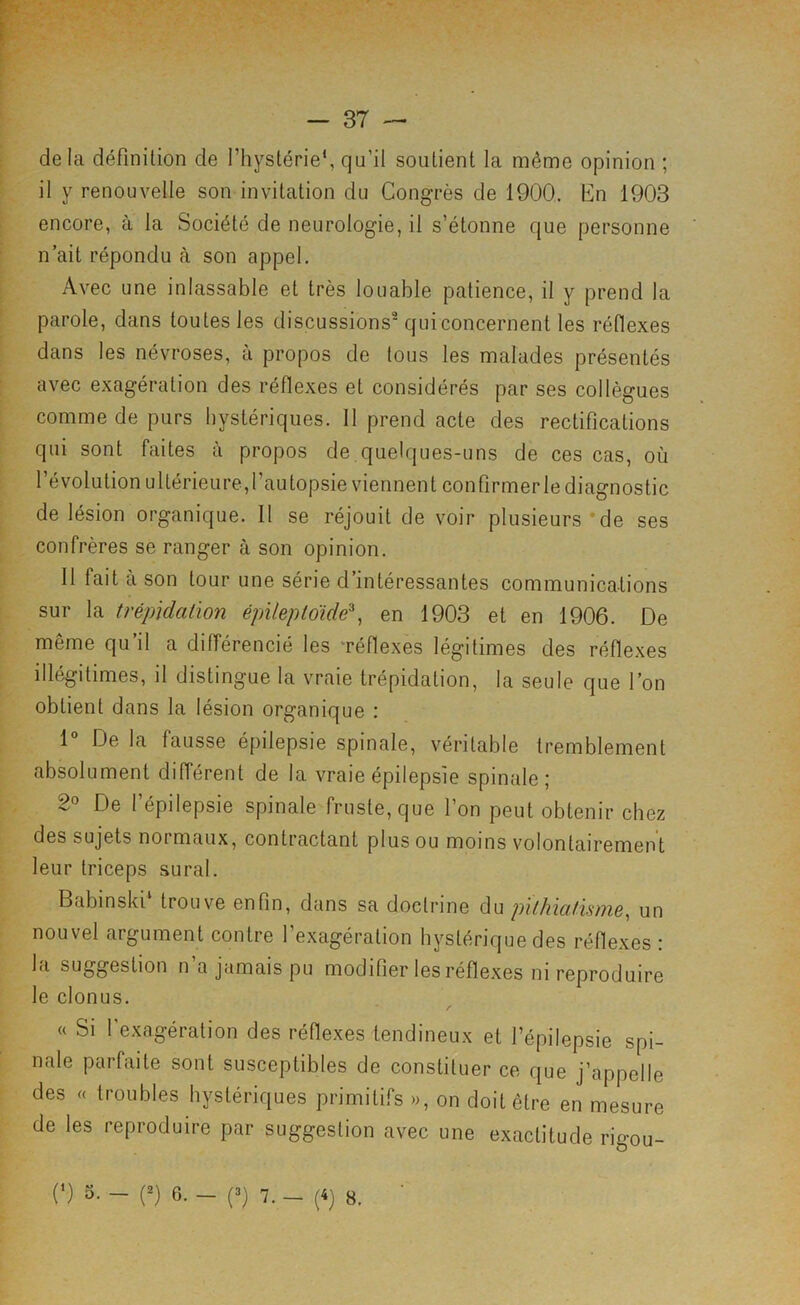 < delà définition de l’hystérie*, qu’il soutient la même opinion ; il y renouvelle son invitation du Congrès de 1900. En 1903 encore, à la Société de neurologie, il s’étonne que personne n ait répondu à son appel. Avec une inlassable et très louable patience, il y prend la parole, dans toutes les discussions quiconcernenl les réflexes dans les névroses, à propos de tous les malades présentés avec exagération des réflexes et considérés par ses collègues comme de purs hystériques. Il prend acte des rectifications qui sont faites à propos de quelques-uns de ces cas, où l’évolution ultérieure,l’autopsie viennent confirmer le diagnostic de lésion organique. Il se réjouit de voir plusieurs*de ses confrères se ranger à son opinion. Il fait a son tour une série d intéressantes communications sur la trépïdalïon épilepldide\ en 1903 et en 1906. De même qu’il a différencié les Téflexes légitimes des réflexes illégitimes, il distingue la vraie trépidation, la seule que l’on obtient dans la lésion organique : 1 De la fausse épilepsie spinale, véritable tremblement absolument différent de la vraie épilepsie spinale; 2° De l’épilepsie spinale fruste, que l’on peut obtenir chez des sujets normaux, contractant plus ou moins volontairement leur triceps sural. Babinski trouve enfin, dans sa doctrine diU pilhicilisnw^ un nouvel argument contre l’exagération hystérique des réflexes : la suggestion n’a jamais pu modifier les réflexes ni reproduire le clonus. / « Si l'exagération des réflexes tendineux et l’épilepsie spi- nale parfaite sont susceptibles de constituer ce que j’appelle des « troubles hystériques primitifs », on doit être en mesure de les reproduire par suggestion avec une exactitude rigou- (*) 5. — (2) 6. — (3) 7. — (4) 8.