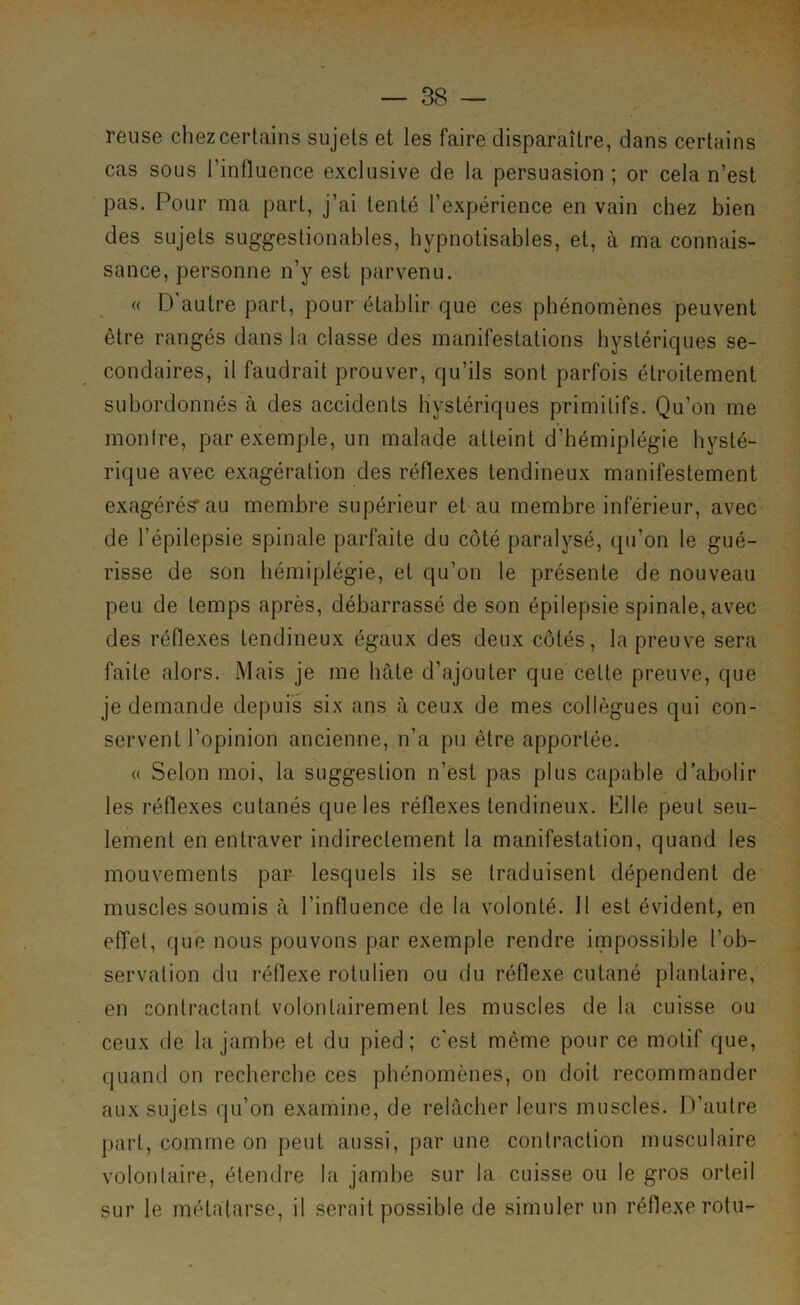 relise chez certains sujets et les faire disparaître, dans certains cas sous l’influence exclusive de la persuasion ; or cela n’est pas. Pour ma part, j’ai tenté l’expérience en vain chez bien des sujets suggestionables, hypnotisables, et, à ma connais- sance, personne n’y est parvenu. « D'autre part, pour établir que ces phénomènes peuvent être rangés dans la classe des manifestations hystériques se- condaires, il faudrait prouver, qu’ils sont parfois étroitement subordonnés à des accidents hystériques primitifs. Qu’on me monire, par exemple, un malade atteint d’hémiplégie hysté- rique avec exagération des réflexes tendineux manifestement exagérés* au membre supérieur et au membre inférieur, avec de l’épilepsie spinale parfaite du côté paralysé, qu’on le gué- risse de son hémiplégie, et qu’on le présente de nouveau peu de temps après, débarrassé de son épilepsie spinale, avec des réflexes tendineux égaux des deux côtés, la preuve sera faite alors. Mais je me hâte d’ajouter que cette preuve, que je demande depuis six ans à ceux de mes collègues qui con- servent l’opinion ancienne, n’a pu être apportée. « Selon moi, la suggestion n’est pas plus capable d’abolir les réflexes cutanés que les réflexes tendineux. Elle peut seu- lement en entraver indirectement la manifestation, quand les mouvements par lesquels ils se traduisent dépendent de muscles soumis à l’influence de la volonté. 11 est évident, en effet, que nous pouvons par exemple rendre impossible l’ob- servation du réflexe rotulien ou du réflexe cutané plantaire, en contractant volontairement les muscles de la cuisse ou ceux de la jambe et du pied; c'est même pour ce motif que, quand on recherche ces phénomènes, on doit recommander aux sujets qu’on examine, de relâcher leurs muscles. D'autre part, comme on peut aussi, par une contraction musculaire volontaire, étendre la jambe sur la cuisse ou le gros orteil sur le métatarse, il serait possible de simuler un réflexe rotu-