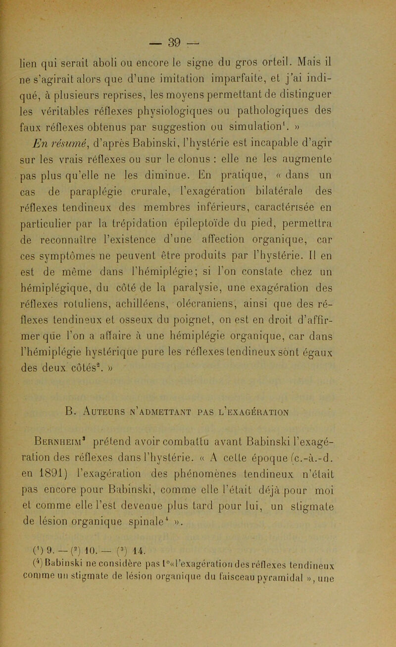 lien qui serait aboli ou encore le signe du gros orteil. Mais il ne s’agirait alors que d’une imitation imparfaite, et j’ai indi- qué, à plusieurs reprises, les moyens permettant de distinguer les véritables réflexes physiologiques ou pathologiques des faux réflexes obtenus par suggestion ou simulation*. » En résumé^ d’après Babinski, l’hystérie est incapable d’agir sur les vrais réflexes ou sur le clonus : elle ne les augmente pas plus qu’elle ne les diminue. Bn pratique, « dans un cas de paraplégie crurale, l’exagération bilatérale des réflexes tendineux des membres inférieurs, caractérisée en particulier par la trépidation épileptoïde du pied, permettra de reconnaître l’existence d’une affection organique, car ces symptômes ne peuvent être produits par l’hystérie. 11 en est de même dans l’hémiplégie; si l’on constate chez un hémiplégique, du côté çle la paralysie, une exagération des réflexes rotuliens, achilléens, olécraniens, ainsi que des ré- flexes tendineux et osseux du poignet, on est en droit d’affir- mer que l’on a affaire à une hémiplégie organique, car dans l’hémiplégie hystérique pure les réflexes tendineux sont égaux des deux côtés\ » B. Auteurs n’admettant pas l’exagération Bernheim* prétend avoir combattu avant Babinski l’exagé- ration des réflexes dans l’hystérie. « A cette époque fc.-à.-d. en 1891) l’exagération des phénomènes tendineux n’était pas encore pour Babinski, comme elle l’était déjà pour moi et comme elle l’est devenue [)lus tard pour lui, un stigmate de lésion organique spinale'* ». (') 9. —(2) 10. — (3) 14. rq Babinski ne considère pas lOttrexagéraliori des réllexos tendineux comme un stijjmate de lésion organique du faisceau pyramidal », une