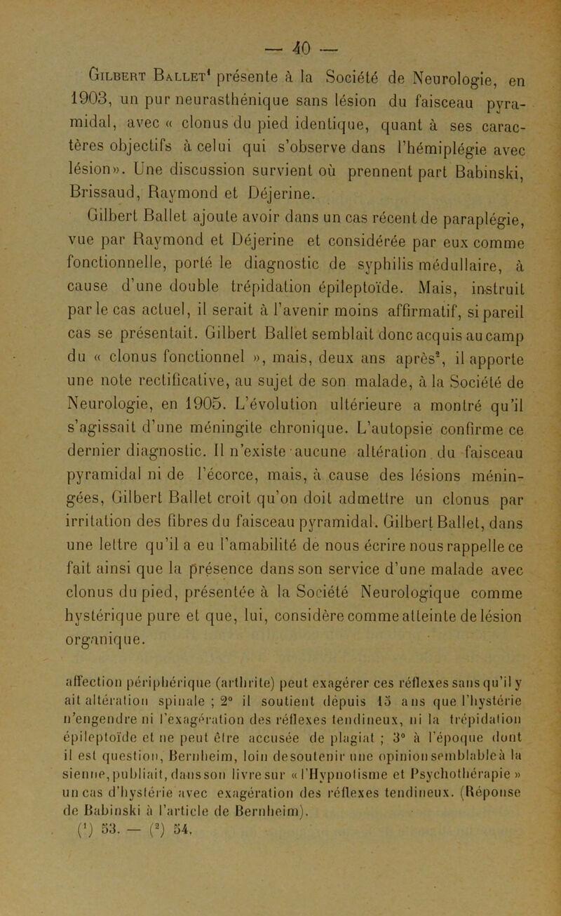 Gilbert Ballet* présente à la Société de Neurologie, en 1903, un pur neurasthénique sans lésion du faisceau pyra- midal, avec « clonusdu pied identique, quant à ses carac- tères objectifs à celui qui s’observe dans l’hémiplégie avec lésion». Une discussion survient où prennent part Babinski, Brissaud, Raymond et Déjerine. Gilbert Ballet ajoute avoir dans un cas récent de paraplégie, vue par Raymond et Déjerine et considérée par eux comme fonctionnelle, porté le diagnostic de syphilis médullaire, à cause d’une double trépidation épileptoïde. Mais, instruit parle cas actuel, il serait à l’avenir moins affirmatif, si pareil cas se présentait. Gilbert Ballet semblait donc acquis au camp du « clonus fonctionnel », mais, deux ans après^ il apporte une note rectificative, au sujet de son malade, à la Société de Neurologie, en 1905. L’évolution ultérieure a montré qu’il s’agissait d’une méningite chronique. L’autopsie confirme ce dernier diagnostic. 11 n’existe aucune altération du faisceau pyramidal ni de l’écorce, mais, à cause des lésions ménin- gées, Gilbert Ballet croit qu’on doit admettre un clonus par irritation des fibres du faisceau pyramidal. Gilbert Ballet, dans une lettre qu’il a eu l’amabilité de nous écrire nous rappelle ce fait ainsi que la présence dans son service d’une malade avec clonus du pied, présentée à la Société Neurologique comme hystérique pure et que, lui, considère comme atteinte de lésion organique. affection péri[)liérique (arthrite) peut exagérer ces réflexes sans qu’il y ait altération spinale ; 2° il soutient depuis lo ans que l’Iiystérie n’engendre ni l’exagération des réflexes tendineux, ni la trépidation épileptoïde et ne peut être accusée de plagiat ; 3° à l’époque dont il est question, Bernheim, loin desoutenir une opinionseinblableà la sientie, |)ubliait, daiisson livre sur «l’Hypnotisme et Psychothérapie» un cas d’hystérie avec exagération des réflexes tendineux. (Réponse de Babinski à l’article de Bernheim). (*) 53. - (2) 54.