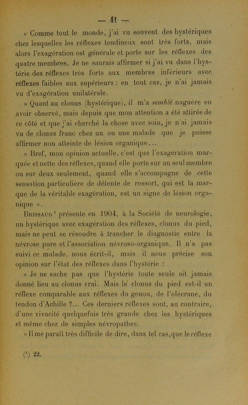 « Comme tout le monde, j’ai vu souvent des hystériques chez lesquelles les réflexes tendineux sont très forts, mais alors l’exagération est générale et porte sur les réflexes des quatre membres. Je ne saurais affirmer si j’ai vu dans 1 hys- térie des réflexes très forts aux membres inférieurs avec réflexes faibles aux supérieurs : en tout cas, je n’ai jamais vu d’exagération unilatérale. » Quant au clonus (hystérique), il m’a semblé naguère en avoir observé, mais depuis que mon attention a été attirée de ce côté et que j’ai cherché la chose avec soin, je n'ai jamais vu de clonus franc chez un ou une malade que je puisse affirmer non atteinte de lésion organique... » Bref, mon opinion actuelle, c’est que l'exagération mar- quée et nette des réflexes, quand elle porte sur un seul membre ou sur deux seulement, quand elle s’accompagne de cette sensation particulière de détente de ressort, qui est la mar- que de la véritable exagération, est un signe de lésion orga- nique ». Brissaud ‘ présente en 1904, à la Société de neurologie, un hystérique avec exagération des réflexes, clonus du pied, mais ne peut se résoudre à trancher le diagnostic entre la névrose pure et l’association névroso-organique. Il n’a pas suivi ce malade, nous écrit-il, mais il nous précise son opinion sur l’état des réflexes dans l’hystérie : « Je ne sache pas que l’hystérie toute seule ait jamais donné lieu au clonus vrai. Mais le clonus du pied est-il un réflexe comparable aux réflexes du genou, de l’olécrane, du tendon d’Achille ?... Ces derniers réflexes sont, au contraire, d’une vivacité quelquefois très grande chez les hystéri([ues et même chez de simples névropathes. » 11 me paraît très difficile de dire, dans tel cas,que le réflexe