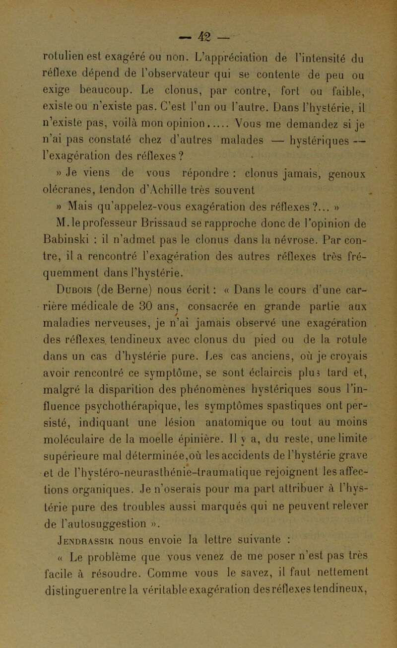 rolulien est exagéré ou non. L’appréciation de l’intensité du réflexe dépend de l’observateur qui se contente de peu ou exige beaucoup. Le clonus, par contre, fort ou faible, existe ou n’existe pas. C’est l’un ou l’autre. Dans l’hystérie, il n’existe pas, voilà mon opinion Vous me demandez si je n’ai pas constaté chez d’autres malades — hystériques — l’exagération des réflexes? » Je viens de vous répondre : clonus jamais, genoux olécranes, tendon d’Achille très souvent » Mais qu’appelez-vous exagération des réflexes?... » M. le professeur Brissaud se rapproche donc de l’opinion de Babinski : il n’admet pas le clonus dans la névrose. Par con- tre, il a rencontré l’exagération des autres réflexes très fré- quemment dans l’hystérie. Dubois (de Berne) nous écrit: « Dans le cours d’une car- rière médicale de 30 ans, consacrée en grande partie aux maladies nerveuses, je n’ai jamais observé une exagération des réflexes, tendineux avec clonus du pied ou de la rotule dans un cas d’hystérie pure. Les cas anciens, où je croyais avoir rencontré ce symptôme, se sont éclaircis plus tard et, malgré la disparition des phénomènes hystériques sous l’in- fluence psychothérapique, les symptômes spastiques ont per- sisté, indiquant une lésion anatomique ou tout au moins moléculaire de la moelle épinière. 11 y a, du reste, une limite supérieure mal déterminée,où les accidents de l’hystérie grave et de l’hysléro-neurasthénie-traumalique rejoignent les affec- tions organiques. Je n’oserais pour ma part attribuer à l’hys- térie pure des troubles aussi marqués qui ne peuvent relever de l’autosuggestion ». Jendrassik nous envoie la lettre suivante : « Le problème que vous venez de me poser n’est pas très facile à résoudre. Comme vous le savez, il faut nettement distinguerentre la véritable exagération desréflexes tendineux,