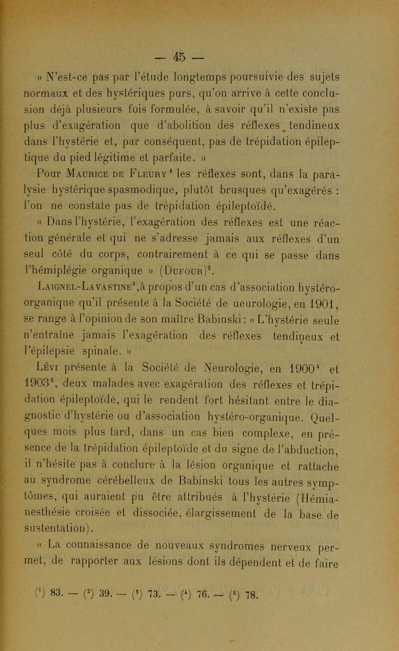 » N’est-ce pas par l’étude longtemps poursuivie des sujets normaux et des hystériques purs, qu’on arrive à cette conclu- sion déjà plusieurs fois formulée, à savoir qu’il n’existe pas plus d’exagération que d’abolition des réflexes^ tendineux dans l’hystérie et, par conséquent, pas de trépidation épilep- tique du pied légitime et parfaite. » Pour Maurice de Fleury* les réflexes sont, dans la para- lysie hystérique spasmodique, plutôt brusques qu’exagérés: l’on ne constate pas de trépidation épileptoïde. « Dans l’hystérie, l’exagération des réflexes est une réac- tion générale et qui ne s’adresse jamais aux réflexes d’un seul côté du corps, contrairement à ce qui se passe dans l’hémiplégie organique » (Dufour)*. Laignel-Lavastine^ù propos d’un cas d’association hystéro- organique qu’il présente à la Société de neurologie, en 1901, se range à l’opinion de son maître Babinski; « L’hystérie seule n’entraîne jamais l’exagération des réflexes tendineux et l’épilepsie spinale. » Lévi présente à la Société dé Neurologie, en 1900* et 1903*, deux malades avec exagération des réflexes et trépi- dation épileptoïde, qui le rendent fort hésitant entre le dia- gnostic d’hystérie ou d’association hystéro-organique. Quel- ques mois plus tard, dans un cas bien complexe, en pré- sence de la trépidation épileptoïde et du signe de l’abduction, il n’hésite pas à conclure à la lésion organique et rattache au syndrome cérébelleux de Babinski tous les autres symp- tômes, qui auraient pu être attribués à l’hystérie (Hémia- nesthésie croisée et dissociée, élargissement de la base de sustentation). « La connaissance de nouveaux syndromes nerveux per- met, de rapporter aux lésions dont ils dépendent et de faire (*) 83. - (2) 39. - (>) 73. (9 76. - («) 78.