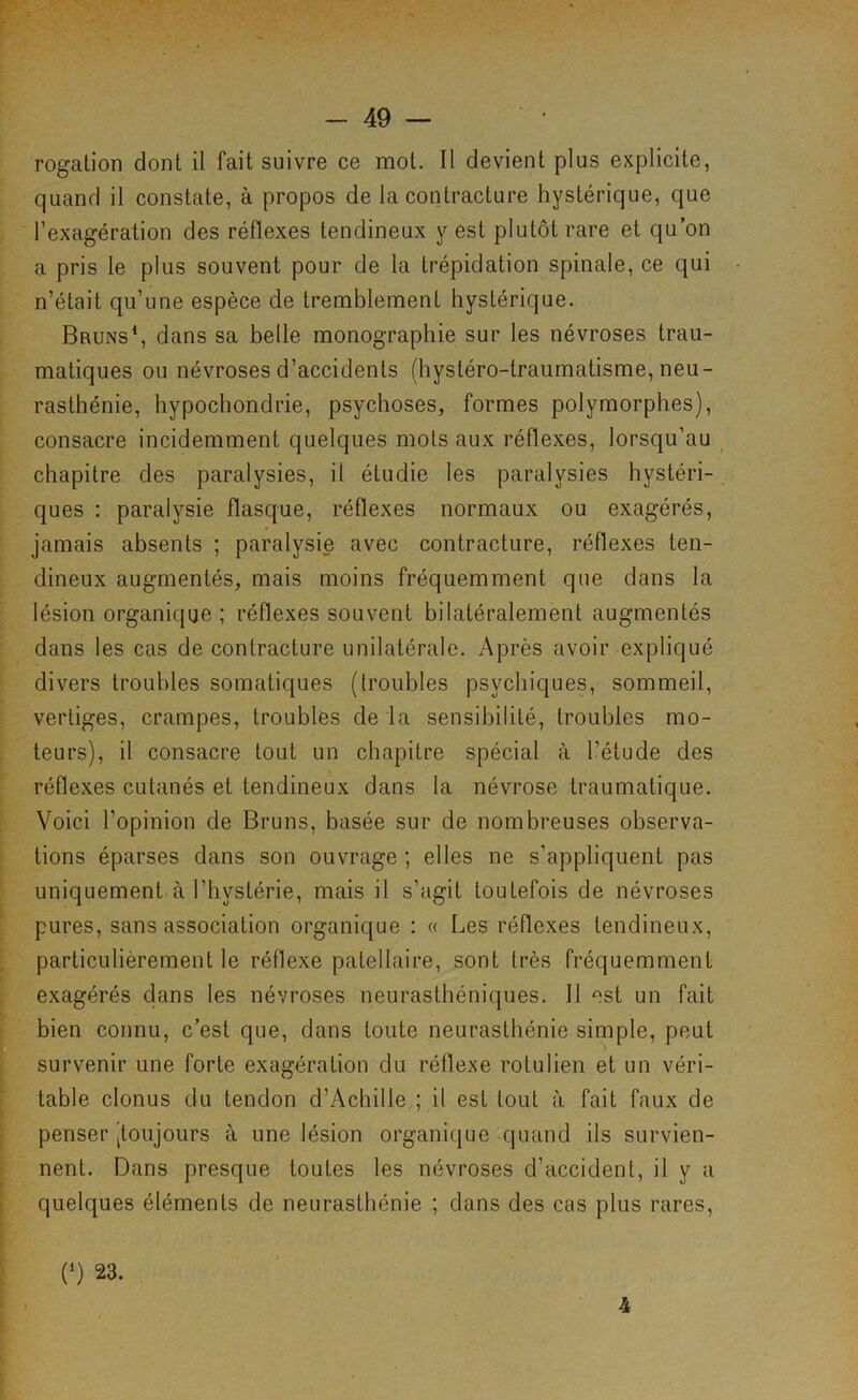 j i \ I I t L 1 \ t r i. ï t rogation dont il fait suivre ce mot. Il devient plus explicite, quand il constate, à propos de la contracture hystérique, que l’exagération des réflexes tendineux y est plutôt rare et qu’on a pris le plus souvent pour de la trépidation spinale, ce qui n’était qu’une espèce de tremblement hystérique. Bruns^ dans sa belle monographie sur les névroses trau- matiques ou névroses d’accidents (hystéro-traumatisme, neu- rasthénie, hypochondrie, psychoses, formes polymorphes), consacre incidemment quelques mots aux réflexes, lorsqu’au chapitre des paralysies, il étudie les paralysies hystéri- ques ; paralysie flasque, réflexes normaux ou exagérés, jamais absents ; paralysie avec contracture, réflexes ten- dineux augmentés, mais moins fréquemment que dans la lésion organique ; réflexes souvent bilatéralement augmentés dans les cas de contracture unilatérale. Après avoir expliqué divers troubles somatiques (troubles psychiques, sommeil, vertiges, crampes, troubles de ia sensibilité, troubles mo- teurs), il consacre tout un chapitre spécial à l’étude des réflexes cutanés et tendineux dans la névrose traumatique. Voici l’opinion de Bruns, basée sur de nombreuses observa- tions éparses dans son ouvrage ; elles ne s’appliquent pas uniquement à l’hystérie, mais il s’agit toutefois de névroses pures, sans association organique : « Les réflexes tendineux, particulièrement le réflexe patellaire, sont très fréquemment exagérés dans les névroses neurasthéniques. 11 «‘st un fait bien connu, c’est que, dans toute neurasthénie simple, peut survenir une forte exagération du réflexe rotulien et un véri- table clonus du tendon d’Achille ; il est tout à fait faux de penser ^toujours à une lésion organique quand ils survien- nent. Dans presque toutes les névroses d’accident, il y a quelques éléments de neurasthénie ; dans des cas plus rares.