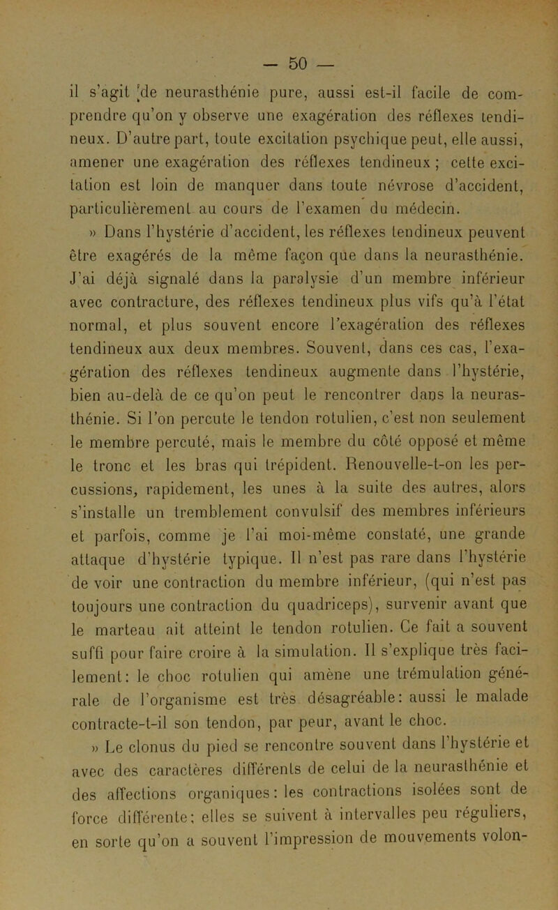 il s’agit [de neurasthénie pure, aussi est-il facile de com- prendre qu’on y observe une exagération des réflexes tendi- neux. D’autre part, toute excitation psychique peut, elle aussi, amener une exagération des réflexes tendineux ; cette exci- tation est loin de manquer dans toute névrose d’accident, particulièrement au cours de l’examen du médecin. » Dans l’hystérie d’accident, les réflexes tendineux peuvent être exagérés de la même façon que dans la neurasthénie. J’ai déjà signalé dans la paralysie d’un membre inférieur avec contracture, des réflexes tendineux plus vifs qu’à l’état normal, et plus souvent encore l’exagération des réflexes tendineux aux deux membres. Souvent, dans ces cas, l’exa- gération des réflexes tendineux augmente dans l’hystérie, bien au-delà de ce qu’on peut le rencontrer daus la neuras- thénie. Si l’on percute le tendon rotulien, c’est non seulement le membre percuté, mais le membre du côté opposé et même le tronc et les bras qui trépident. Renouvelle-t-on les per- cussions, rapidement, les unes à la suite des autres, alors s’installe un tremblement convulsif des membres inférieurs et parfois, comme je l’ai moi-même constaté, une grande attaque d’hystérie typique. Il n’est pas rare dans l’hystérie de voir une contraction du membre intérieur, (qui n’est pas toujours une contraction du quadriceps), survenir avant que le marteau ait atteint le tendon rotulien. Ce fait a souvent suffi pour faire croire à la simulation. 11 s’explique très faci- lement: le choc rotulien qui amène une trémulation géné- rale de l’organisme est très désagréable: aussi le malade contracte-t-il son tendon, par peur, avant le choc. » Le clonus du pied se rencontre souvent dans l’hystérie et avec des caractères différents de celui de la neurasthénie et des affections organiques : les contractions isolées sont de force différente: elles se suivent à intervalles peu réguliers, en sorte qu’on a souvent l’impression de mouvements volon-