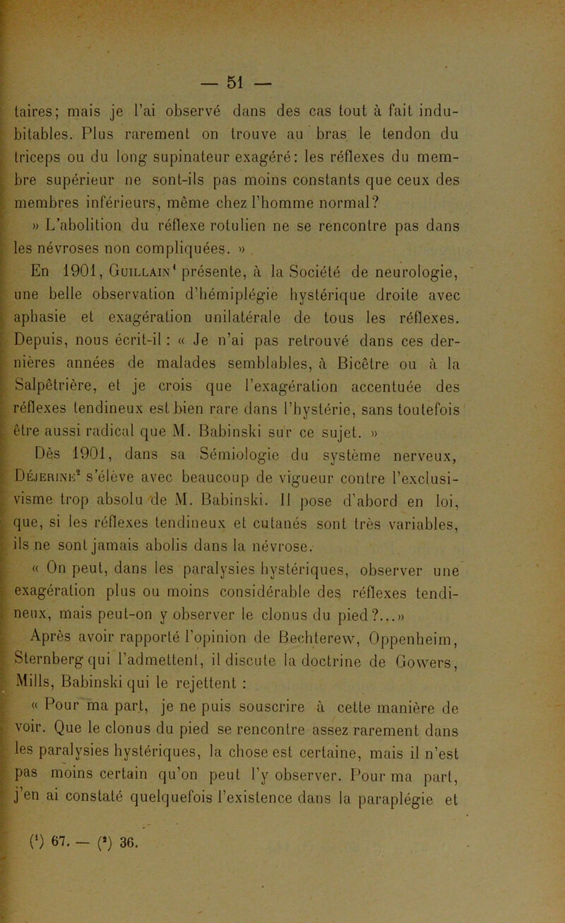 laires; mais je l’ai observé dans des cas tout à fait indu- bitables. Plus rarement on trouve au bras le tendon du triceps ou du long supinateur exagéré: les réflexes du mem- bre supérieur ne sont-ils pas moins constants que ceux des membres inférieurs, même chez l’homme normal? » L’abolition du réflexe rotulien ne se rencontre pas dans les névroses non compliquées. »> En 1901, Guillain‘ présente, <à la Société de neurologie, une belle observation d’hémiplégie hystérique droite avec aphasie et exagération unilatérale de tous les réflexes. Depuis, nous écrit-il : « Je n’ai pas retrouvé dans ces der- nières années de malades semblables, è Bicêtre ou à la Salpêtrière, et je crois que l’exagération accentuée des réflexes tendineux est bien rare dans l’bystérie, sans toutefois être aussi radical que M. Babinski sur ce sujet. » Dès 1901, dans sa Sémiologie du système nerveux, Déjerine s’élève avec beaucoup de vigueur contre l’exclusi- visme trop absolu de M. Babinski. 11 pose d’abord en loi, que, si les réflexes tendineux et cutanés sont très variables, ils ne sont jamais abolis dans la névrose. « On peut, dans les paralysies hystériques, observer une exagération plus ou moins considérable des réflexes tendi- neux, mais peut-on y observer le clonus du pied?...» Après avoir rapporté l’opinion de Bechterew, Oppenheim, Sternberg qui l’admettenl, il discute la doctrine de Gowers, Mills, Babinski qui le rejettent : « Pour ma part, je ne puis souscrire à cette manière de voir. Que le clonus du pied se rencontre assez rarement dans les paralysies hystériques, la chose est certaine, mais il n’est pas moins certain qu’on peut l’y observer. Pour ma part, j’en ai constaté quelquefois l’existence dans la paraplégie et (‘) 67. - (») 36.