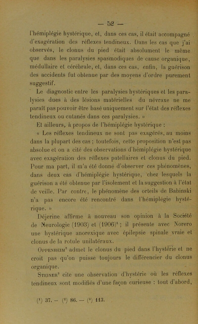 l’hémiplégie hystérique, et, dans ces cas, il était accompagné d’exagération des réflexes tendineux. Dans les cas que j’ai observés, le clonus du pied était absolument le même que dans les paralysies spasmodiques de cause organique, médullaire et cérébrale, et, dans ces cas, enfin, la guérison des accidents fut obtenue par des moyens d’ordre purement suggestif. Le diagnostic entre les paralysies hystériques et les para- lysies dues à des lésions matérielles du névraxe ne me paraît pas pouvoir être basé uniquement sur l’état des réflexes tendineux ou cutanés dans ces paralysies. » Et ailleurs, à propos de l’hémiplégie hystérique : « Les réflexes tendineux ne sont pas exagérés, au moins dans la plupart des cas ; toutefois, cette proposition n’est pas absolue et on a cité des observations d’hémiplégie hystérique avec exagération des réflexes patellaires et clonus du pied. Pour ma part, il m’a été donné d’observer ces phénomènes, dans deux cas d’hémiplégie hystérique, chez lesquels la guérison a été obtenue par l’isolement et la suggestion à l’état de veille. Par contre, le phénomène des orteils de Babinski n’a pas encore été rencontré dans l'hémiplégie hysté- rique. » Déjerine affirme à nouveau son opinion à la Socreté de Neurologie (1903) et (1906)‘ ; il présente avec Norero une hystérique anorexique avec épilepsie spinale vraie et clonus de la rotule unilatéraux. Oppenhelm' admet le clonus du pied dans, l’hystérie et ne croit pas qu’on puisse toujours le différencier du clonus organique. Steiner^ cite une observation d’hystérie où les réflexes tendineux sont modifiés d’une façon curieuse : tout d’abord. (‘) 37. - (9 86. — (0 113.