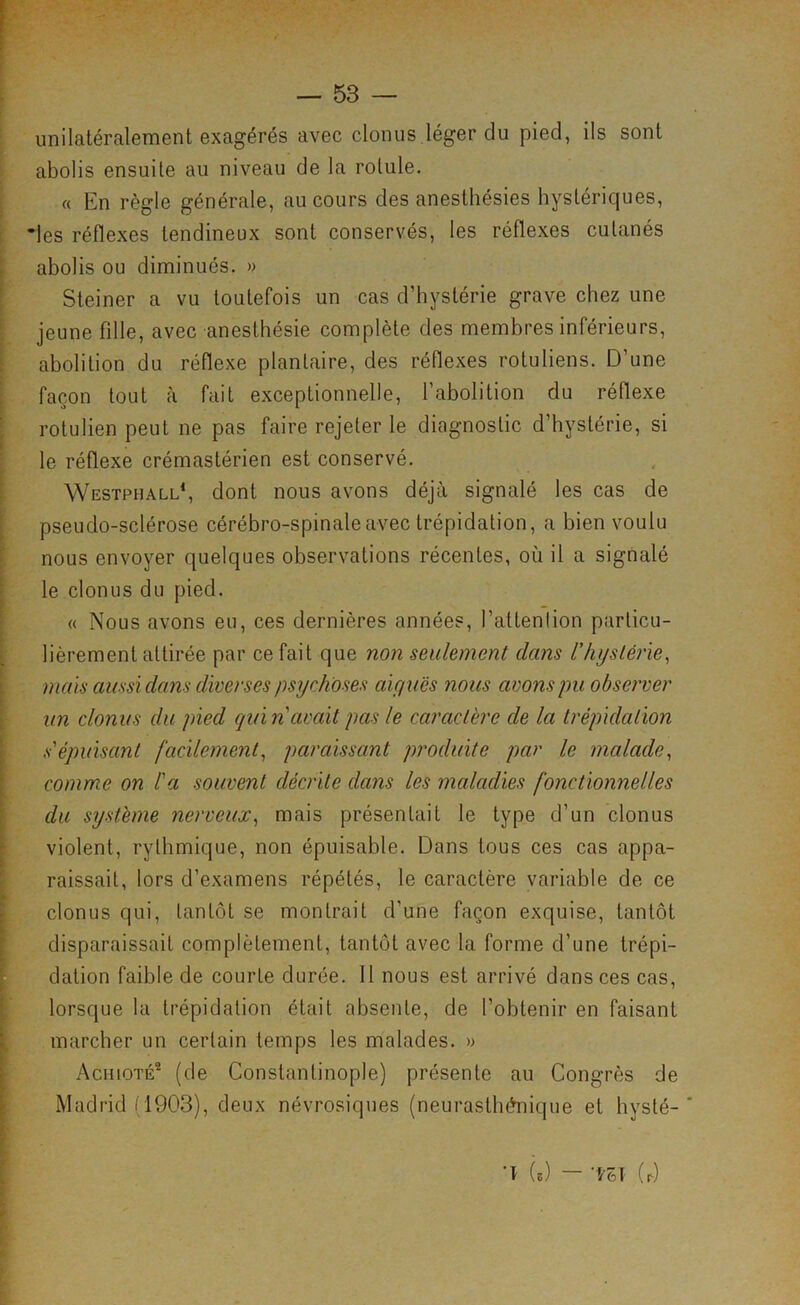 unilatéralement exagérés avec clonus léger du pied, ils sont abolis ensuite au niveau de la rotule. « En règle générale, au cours des anesthésies hystériques, •les réflexes tendineux sont conservés, les réflexes cutanés abolis ou diminués. » Steiner a vu toutefois un cas d’hystérie grave chez une jeune fille, avec anesthésie complète des membres inférieurs, abolition du réflexe plantaire, des réflexes rotuliens. D’une façon tout à fait exceptionnelle, l’abolition du réflexe rotulien peut ne pas faire rejeter le diagnostic d’hystérie, si le réflexe crémastérien est conservé. Westphall‘, dont nous avons déjà signalé les cas de pseudo-sclérose cérébro-spinale avec trépidation, a bien voulu nous envoyer quelques observations récentes, où il a signalé le clonus du pied. « Nous avons eu, ces dernières années, l’attention particu- lièrement attirée par ce fait que non seulement dans l’hystérie^ mais aussi dans diverses psychoses aiyuës ?ious avons pu observer un clonus du pied quin’avait pas le caractère de la trépidation s'épuisant facilement^ paraissant produite par le malade^ comme on l'a souvent décrite dans les maladies fonctionnelles du système nerveux^ mais présentait le type d’un clonus violent, rythmique, non épuisable. Dans tous ces cas appa- raissait, lors d’examens répétés, le caractère variable de ce clonus qui, tantôt se montrait d’une façon exquise, tantôt disparaissait complètement, tantôt avec la forme d’une trépi- dation faible de courte durée. Il nous est arrivé dans ces cas, lorsque la trépidation était absente, de l’obtenir en faisant marcher un certain temps les malades. » Achioté^ (de Constantinople) présente au Congrès de Madrid fl903), deux névrosiques (neurasthénique et hysté-' ’î (e) — -m (r)