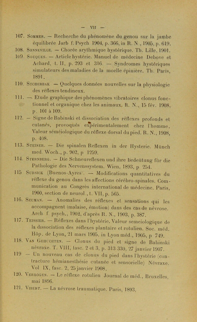 107. Sommer. — Recherche du phénomène du genou sur la jambe équilibrée Jarb 1‘. Psych 1904, p. 366, in R. N , 1905, p. 619. 108. SoNNEViLLE. — Cliorée arythmique hystérique. Th. Lille, 1901, 1U9. Souques. — Article hystérie. Manuel de médecine Debove et Achard, t. Il, p. 293 et 316. — Syndromes hystériques simulateurs des maladies de la moelle épinière. Th. Paris, 1891. 110. STcnERB.\K — Quelques données nouvelles sur la physiologie des réflexes tendineux. 111. — Elude graphique des phénomènes vibratoires clonus fonc- tionnel et organique chez les animaux, R. N., 15 fév. 1908, p. 101 à 109. 112. — Signe de Babinski et dissociation des réflexes profonds et cutanés, provoqués e:^érimentalement chez Ihomme. Valeur séméiologique du réflexe dorsal du pied. R. N., 1908, p. 408. 113. Steiner. — Die spinalen Reflexen in der Hystérie. Münch med. Woch., p. 902, p 1259. 114. SrERiNBERG. — Die Schneureflexen und ihre Redeütung für die Pathologie des Nervenssystem. Wien, 1893, p 254. 115 SuDNicK (Buenos-Ayres . — Modifications quantitatives du réllexe du genou dans les affections cérébro-spinales. Com- munication au Congrès international de médecine. Paris, 1900, section de neurol , t. VH, p. 565. 116. SzüMAN. — Anomalies des réflexes et sensations qui les accompagnent (malaise, émotion) dans des cas de névrose. Arch f psych., 1902, d’après R. N., 1903, p. 387. 11/. Teissier. Réflexes dans 1 hystérie. Valeur semeiologique de la dissociation des réflexes plantaire etrotulien. Soc. inéd. Hôp. de Lyon, 21 mars 1905, in Lyonméd., 1905, p 749. 118. Van Geuucrten. — Clonus du pied et signe de Babinski névraxe. T. VHl, (asc. 2 et 3, p. 313 330, 27 janvier 1907. 119 — Un nouveau cas de clonus du pied dans l'hystérie (con- tracture hémianesthésie cutanée et sensorielle) Névraxe. Vol IX, fasc. 2, 25janvier 1908. 120. Veruogen. — Le rélle.xe rotulien .Journal de méd., Bruxelles, mai 1896. 121. ViBEBT. — La névrose traumatique. Paris, 1893.