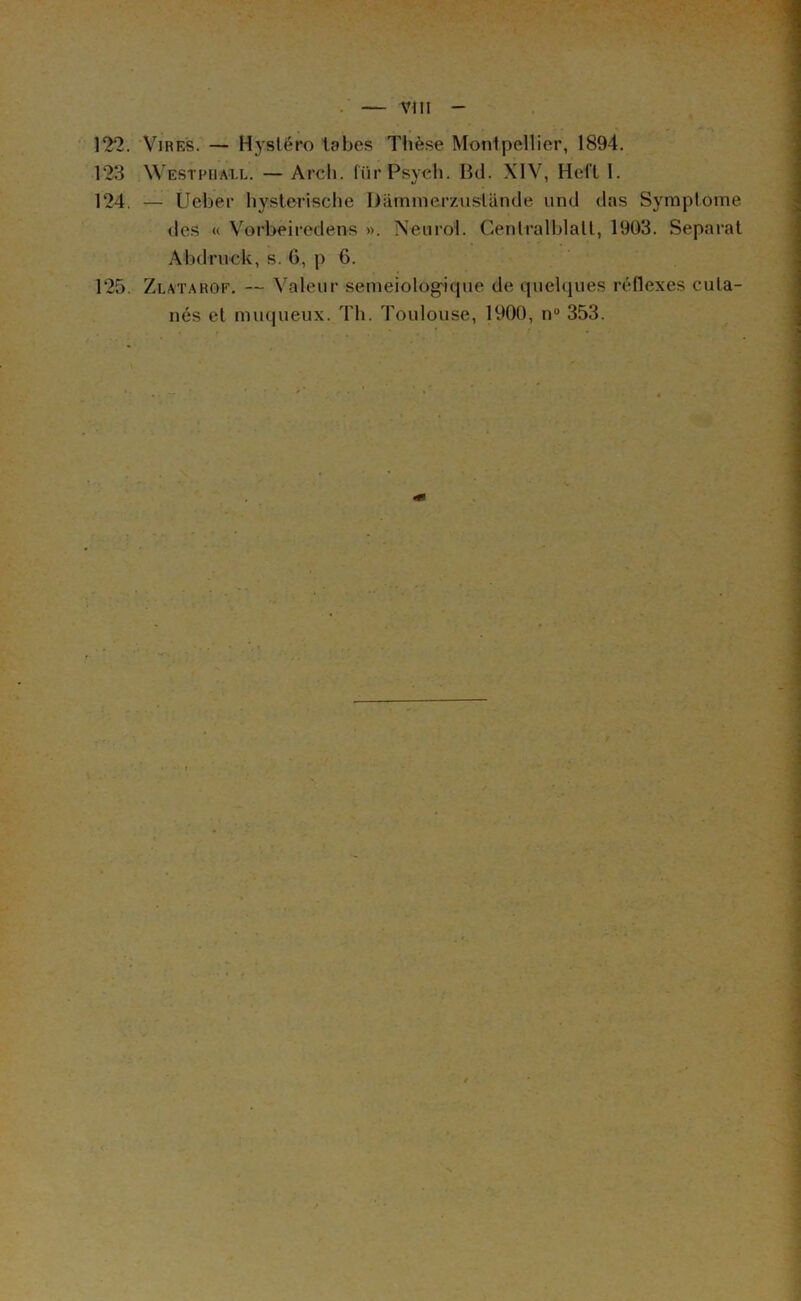 Vtll 122. Vires. — Hysléro tabes Thèse Montpellier, 1894. 123 Westphall. — Arch. (iirPsycli. Bd. XIV, Heft 1. 124. — Ueber byslerische Dâmmerziistünde iind das Symptôme des « Vorbeiredens ». Neurol. Cenlralblall, 1903. Séparai Abdruck, s. G, p 6. 125. Zlatarof. — Valeur semeiolog'ique de quelques rédexes cuta- nés el muqueux. Th. Toulouse, 1900, n“ 353.