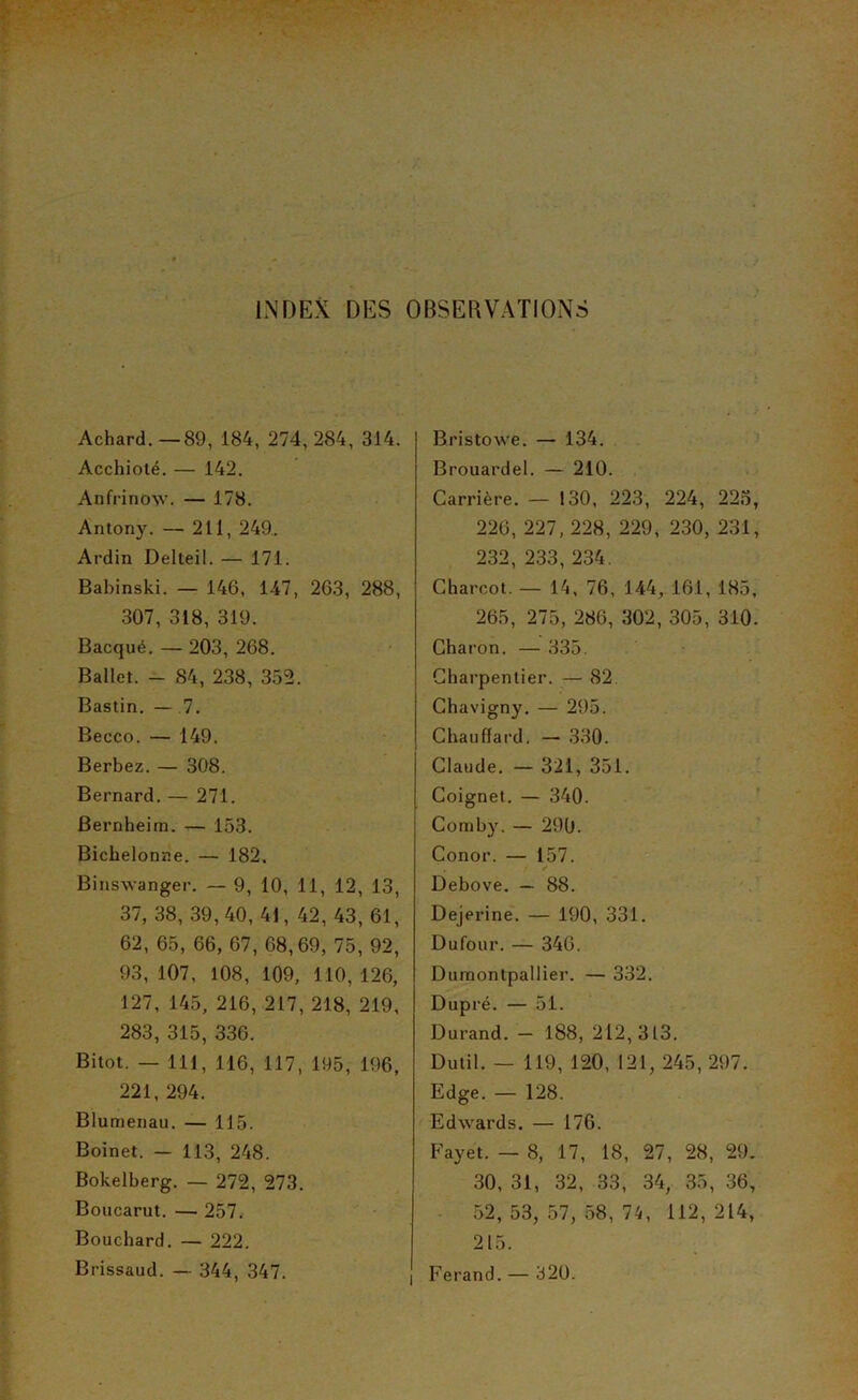 Achard.—89, 184, 274,284, 314. Acchiolé. — 142. Anfrinow’. — 178. Antony. — 211, 249. Ardin Delteil. — 171. Babinski. — 146, 147, 263, 288, 307, 318, 319. Bacqué. — 203, 268, Ballet. - 84, 238, 355. Bastin. — .7. Becco. — 149. Berbez. — 308. Bernard, — 271. Bernheim. — 153. Bichelonne. — 182. Binswanger. — 9, 10, 11, 12, 13, 37, 38, 39,40, 41, 42, 43, 61, 62, 65, 66, 67, 68,69, 75, 92, 93, 107, 108, 109, 110, 126, 127, 145, 216, 217, 218, 219, 283, 315, 336. Bitot. — 111, 116, 117, 195, 196, 221, 294. Blumenau. — 115. Boinet. — 113, 248. Bokelberg. — 272, 273. Boucarut. — 257. Bouchard. — 222, Brissaud. — 344, 347. Bristowe. — 134. > Brouardel. — 210. Carrière. — 130, 223, 224, 22.5, 226, 227,228, 229, 230, 231, 232, 233,234. Charcot. — 14, 76, 144, 161, 185, 265, 275, 286, 302, 305, 310. Charon. — 335. Charpentier. — 82 Chavigny. — 295. Chauffard. — 330. Claude, — 321, 351. Coignet. — 340. Coraby. — 290. Conor. — 157. Debove. — 88. Dejerine. — 190, 331. Dufour. — 346. Duraontpallier. — 332. Dupré. — 51. Durand. - 188, 212,313. Dulil. — 119, 120, 121, 245, 297. Edge. — 128. Edwards. — 176. Fayet. — 8, 17, 18, 27, 28, 29. 30, 31, 32, 33, 34, 35, 36, 52, 53, 57, 58, 74, 112, 214, 215. Ferand. — 320.