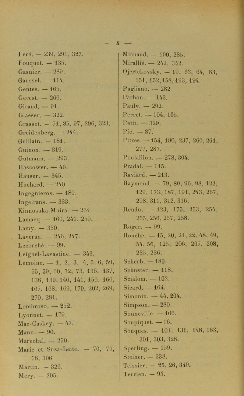 Feré. — 239, 291, 327. Fouquet. — 135. Gasnier. — 289. Gaussel. — 114. Gentes. — 165. Gerest. — 266. Giraud. — 91. Glaeser. — 322. Grasset. — 71, 85, 97, 296, 323. Greidenberg. — 244. Guillain. — 181. Guinon. — 319. Giitmann. — 293. Hascower. — 46. Haiiser. — 345. Huchard. — 240. Ingegnieros. — 189. Ingelrans. — 333. Kinnosuka-Muira. — 264. Lamacq. — 160, 241, 259. Lamy. — 350. Laveran. — 246, 247. Lecorché. — 99. Leignel-Lavastine. — 343. Lemoine. — 1, 2, 3, 4, 5, 6, 50, 55, 59, 60, 72, 73, 136, 137, 138, 139, 140, 141, 156, 166, 167, 168, 169, 170, 202, 269, 270, 281. Lombroso. — 252. Lyonnet. — 179. Mac-Caskey. — 47. Mann. — 90. Maréchal. — 250. Marie et Suza-Leite. — 70, 77, 78, 306 Martin. — 326. Mery. — 205. Micliaud. — 100, 285. Mirallié. — 242, 342. Ojertckovsky. — 19, 63, 64, 83, 151, 452,158,193, 194. Pagliano. — 282 Parhon. — 143. Pauly. — 292. Perret. — 104, 105. Petit. — 329. Pic. — 87.‘ Pitres. - 154, 186, 237, 260, 261, 277, 287. Poulaillon. — 278, 304. Pradal. — 115. Piaviard. —■ 213. Raymond. — 79, 80, 96, 98, 122, 129, 173, 187, 191, 243, 267, 298, 311, 312,316. Rendu. — 123, 173, 253, 254, 255, 256, 257, 258. Roger. — 99. Rouche. — 15, 20, 21, 22, 48, 49, 54, 56, 125, 206, 207, 208, 235, 236. Scherb. — 180. Schuster. — 118. Scialom. — 102. Sicard. — 164. Simonin. — 44, 204. Simpson. —280. Sonneville. — 106. Soupiquet. — 16. Souques. — 101, 131, 148, 163, 301, 303, 328. Sperling. — 159. Steiner. — 338. Teissier. — 25, 26, 349. Terrien. — 93.