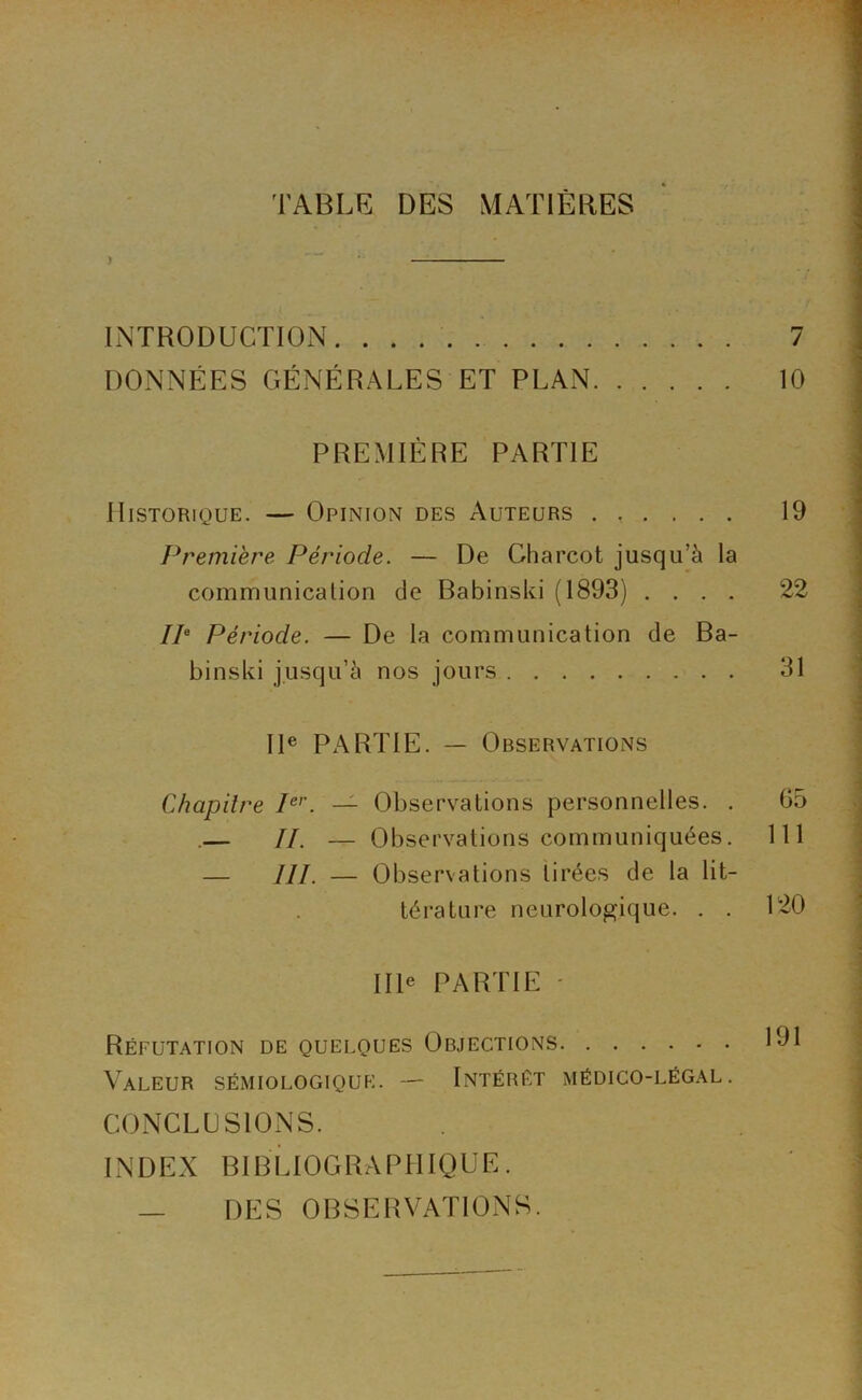 TABLE DES MATIERES ) • INTRODUCTION 7 DONNÉES GÉNÉRALES ET PLAN 10 PREMIÈRE PARTIE Historique. — Opinion des Auteurs 19 Première Période. — De Charcot jusqu’à la communicalion de Babinski (1893) .... 22 IP Période. — De la communication de Ba- binski jusqu’à nos jours 31 II® Px\RTIE. — Observations Chapitre P’'. — Observations personnelles. . 65 .— //. — Observations communiquées. 111 — III. — Observations tirées de la lit- térature neurologique. . . 120 IIP PARTIE ' Réfutation de quelques Objections 191 Valeur sémiologique. — Intérêt médico-légal. CONCLUSIONS. INDEX BIBLIOGRAPHIQUE. — DES OBSERVATIONS.