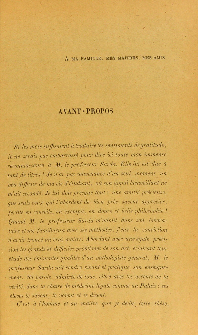 A MA FAMILLE, MBS MAITRES, MES AMIS I ■ AVANT■PROPOS \ Si les mois suffisaient à traduire les sentiments,de gratitude, je ne serais pas embarrassé pour dire ici toute mon immense reconnaissance à M. le professeur Sarcla. Elle lui est due à tant de titres ! Je n'ai pas souvenance d'un seul moment un peu difficile de ma vie d'étudiant, où son appui bienveillant ne m'ait secondé. Je lui dois presque tout : une amitié précieuse, que seuls ceiia: qui l'abordent de bien près savent apprécier, fertile en conseils, en exemple, en douce et belle philosophie ! Quand M. le professeur Sarcla m'admit dans son labora- toire et me familiarisa avec ses méthodes, j'eus la conviction d'avoir trouvé un vrai maître. Abordant avec une égale préci- - sion les grands et difficiles problèmes de son art, éclairant leur '■ étude des éminentes qualités d'un pathologiste gènércd, M. le professeur Sarcla sait rendre vivant et pratique^ son enseigne- • ment. Sa parole, admirée de tous, vibre avec les accents de la vérité, dans la chaire de médecine légale comme ciu Palais : ses élèves te savent, le noient et le disent. (Test à l'homme et au maître que je dédie^ cette thèse,