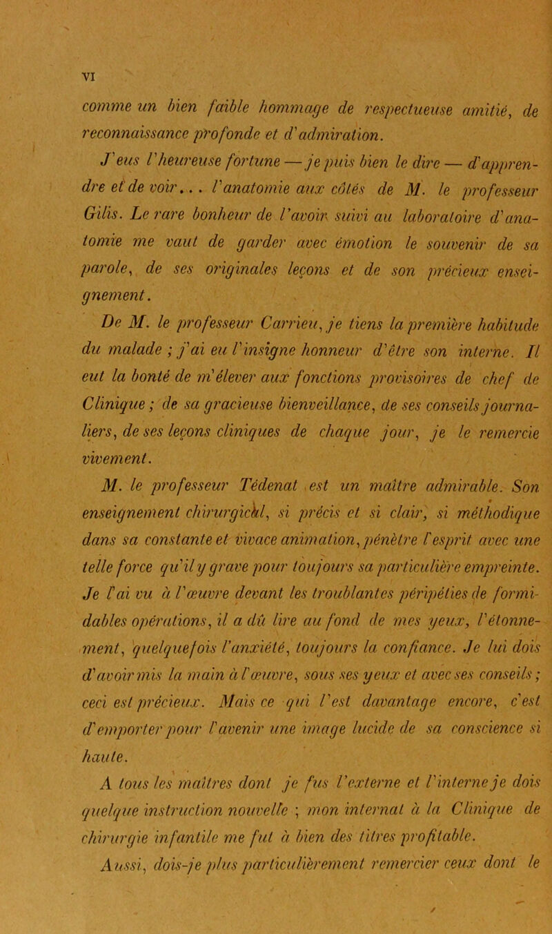 N VI comme un bien faible hommage de respectueuse amitié, de reconnaissance profonde et d'admiration. J'eus l'heureuse fortune —je puis bien le dire — d'appren- dre et de voir... Vanatomie aux côtés de M. le professeur Gilis. Le rare bonheur de l'avoir suivi au laboratoire d'ana- tomie me vaut de garder avec émotion le souvenir de sa parole, de ses originales leçons et de son précieux ensei- gnement. De M. le professeur Carrieu, je tiens la première habitude du malade ; j'ai eu Vinsigne honneur d'être son interne. Il eut la bonté de mtélever aux fonctions provisoires de chef de Clinique; de sa gracieuse bienveillance, de ses conseils journa- liers, de ses leçons cliniques de chaque jour, je le remercie vivement. M. le professeur Tédenat ^est un maître admirable. Son enseignement chirurgickl, si précis et si clair, si méthodique dans sa constante et vivace animation,pénètre tesprit avec une telle force qu'il y grave pour toujours sa particulière empreinte. Je l'ai vu à l'œuvre devant les troublantes péripéties de formi- dables opérations, il a dû lire au fond de mes yeux, l'étonne- ment, quelquefois l'anxiété, toujours la confiance. Je lui dois d'avoir mis la main à l œuvre, sous ses yeux et avec ses conseils; ceci est précieux. Mais ce qui l'est davantage encore, c'est d'emporter pour lavenir une image lucide de sa conscience si haute. A tous les mcdtres dont je fus l'externe et l'interne je dois quelque instruction nouvelle ; mon internat à la Clinique de chirurgie infantile me fut a bien des titres profitable. Aussi, dois-je plus particulièrement remercier ceux dont le /