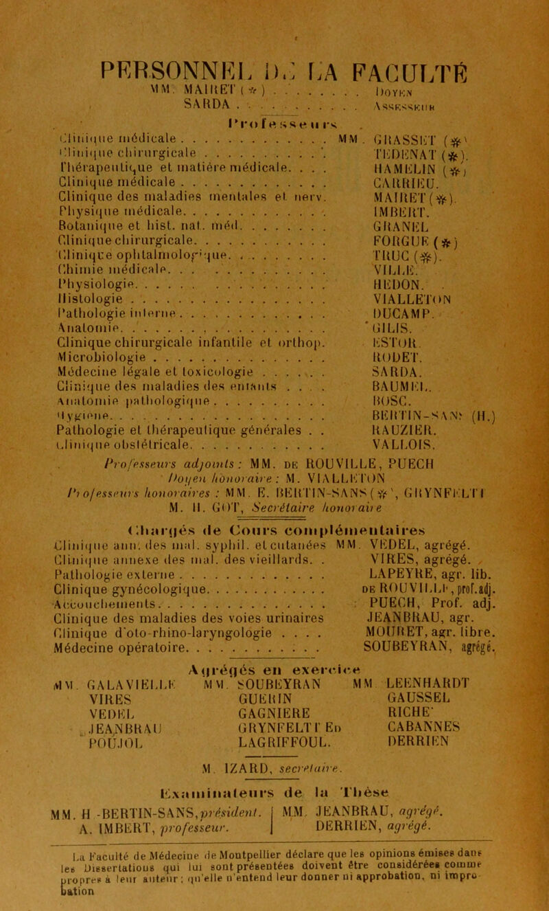 PERSONNEL i).: r.A EACUi;rR MM. MÀIUET ( * ) . Doyk.n SA [{DA \*<^KvSKiiH Ti-ol rt sse U i s (Jliiii(^iie médicale MM. (jRASSliï Pliiiiqne cliinirgicale l’EDliNAT ri\éiapeiilique et matière médicale. . . . HAMKLilN Clinique médicale CAlUtlIîU. Clinique des maladies mentales et nerv. MAIIUi;T(^). Pliysi(tne médicale IMBEIlT. Botani(}ue et liist. nat. méd GRANEI. Clinique chirurgicale FORGIJE ( ÿj*) (’.linique ophtalmolog'que. TllUC (e^). Chimie médicale VlljUi;. Physiologie HKDON. Histologie VIALLK'l’ON Pathologie inlenie DÜCAMP. Anatomie 'GIUS. Clinique chirurgicale infantile et orthop. l^STuR. Microbiologie RODE T. Médecine légale et toxicologie SARDA. Clinique des maladies des em.Mits .... BAUMEI.. ■■Miatomie pathologique BOSC. Uygieiie BEB'l'HN-S \(R.) Pathologie et thérapeutique générales . . RAUZIER. uliiii(jue ohslétricale VALI.OIS. Profpxsen7s adjoints: MM. dk RÜUVILLE, PUECH Poiien honoraire : M. VIALLKT()N ofessi’urs honoraires : MM. E. BEB TIM-SA NS ( fi*GBYNEKL'I'I M. 11. GOT, Secrétaire honorahe (Hiîirné.s <le Cours coniplémeutaires Clini(jue aiin. des mal. syphil. et cutanées MM. VEDEL, agrégé. Cllniijue annexe des mal. des vieillards. . VIRES, agrégé. Pathologie externe LAPEYRE, agr. lib. Clinique gynécologique de ROU VILLI-, proLadj. Accouchements PUECH, Prof. adj. Clinique des maladies des voies urinaires JEANBRAU, agr. Clinique d'oto-rhino-laryngologie .... MOUBET, agr. libre. Médecine opératoire SOUBEYRAN, agrégé. A(|ré(|és en exercice MM GALAVIELLK M M.'^OUBEYRAN MM LEENHARDT VIRES GUERIN GAUSSER VEDEL GAGNIERE RICHE- JEANBRAU GRYNFELTI’En CABANNES POU.IOL LAGRIFFOUL. DERRIEN M. IZARD, secrétaire. P^xaiiiiiiaieiirs de la 'l'iièse MM. H -BERTIN-SANS,»?é.«(/e»i/. MM. JEANBRAU, agréjé. A. IMBERT, p-ofesseur. DERRIEN, agrégé. La Faculté de Médeciue de Montpellier déclare que les opinions émises dans les Uisserlatious qui lui sont présentées doivent être considérées comme propres à leur auteur : ()u'elle n’entend leur donner ni approbation, ni impro Dation