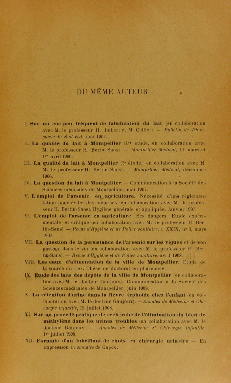 nu MEME AUTEUR : / I. Sur un cas peu fréquent de falsification du lait (en coilaboraüon avec M. le professeur II. Imbert et M. Cellier). — Rullelin de Phar- macie du Sud-Esl, mai 1904. II. La qualité du lait à Montpellier (T* étude, en collaboration avec M. le professeur H. Berlin-Sans). — Monlpellier Médical, 11 mars el l*r avril 1906. III. La qualité du lait à Montpellier (2* étude, en collaboration avec M. M. le professeur H. Bertin-Sans). — Monlpellier Médical, décembre 1906. IV. La question du lait à .Montpellier. — Communication à la Société des Sciences médicales de Montpellier, mai 1907. V. L’emploi de l’arsenic en agriculture. Nécessité d’une réglemen- lation pour éviter des méprises fen collaboration avec M. le profes- seur H. Bertin-Sans). Hygiène générale et appliquée. Janvier 1907. VI. IVempioi de l’arsenic en agriculture. Ses dangers. Etude expéri- mentale et critique (en collaboration avec M. le professeur H. Ber- tin-Sans).— Revue d'Hygiène el de Police'sanitaire, t. XXIX, n® 3, mars 1907. VII. La question de la persistance de l’arsenic sur les vignes et de son passage dans le vin (en collaboration avec M. le professeur H. Ber- tin-Sans). — Revue d’Hygiène el de Police sanitaire, avril 1908. VIU. Les eaux d’alimentation de la ville de Montpellier. Etude de la source du Lez. Thèse de doctorat en pharmacie. l.\. fCtudedes laits des dépôts de la ville de Montpellier (en collabora- tion avec M. le docteur Gaujou.xj. Communication à la Société de.s Sciences médicales de Montpellier, juin 1908. X. f..a rétention d’urine dans la fièvre typhoïde chez l’enfant (eti col- laboration avec M. le docteur Gaujoux). —Annales de Médecine el Chi- rurgie inlanlile, 15 juillet 1908. XI. Sar i|n procédé pratique de rech jrche de i'éliininatioii du bien de méthylène dans les urines troubles (en collaboration avec M. le docteur Gaujoux). — Annales de Médecine et' Chirurgie i/ifantile, l juillet 1908. .XII. Formule d’un lubrifiant de clioix en chirurgie urinaire. — En impression in Annales de Guyon.