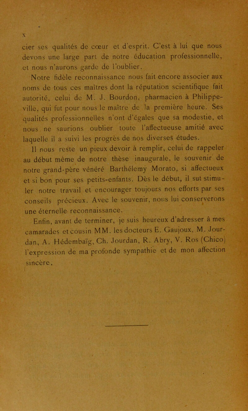 cier ses qualités de cœur et d’esprit. C’est à lui que nous devons une large part de notre éducation professionnelle, et nous n’aurons garde de l’oublier. Notre fidèle reconnaissance nous fait encore associer aux noms de tous ces maîtres dont la réputation scientifique fait autorité, celui de M. J. Bourdon, pharmacien à Philippe- ville, qui fut pour nous le maître de la première heure. Ses qualités professionnelles n’ont d’égales que sa modestie, et nous ne saurions oublier toute l’affectueuse amitié avec laquelle il a suivi les progrès de nos diverses études. 11 nous reste un pieux devoir à remplir, celui de rappeler au début même de notre thèse inaugurale, le souvenir de notre grand-père vénéré Barthélemy Morato, si affectueux et si bon pour ses petits-enfants. Dès le début, il sut stimu- ler notre travail et encourager toujours nos efforts par ses conseils précieux. Avec le souvenir, nous lui conserverons une éternelle reconnaissance. Enfin, avant de terminer, je suis heureux d’adresser â mes camarades et cousin MM. les docteurs E. Gaujoux, M. Jour- dan, A. Hédembaïg, Ch. Jourdan, R. Abry, V. Ros (Chico) l’expression de ma profonde sympathie et de mon affection sincère.