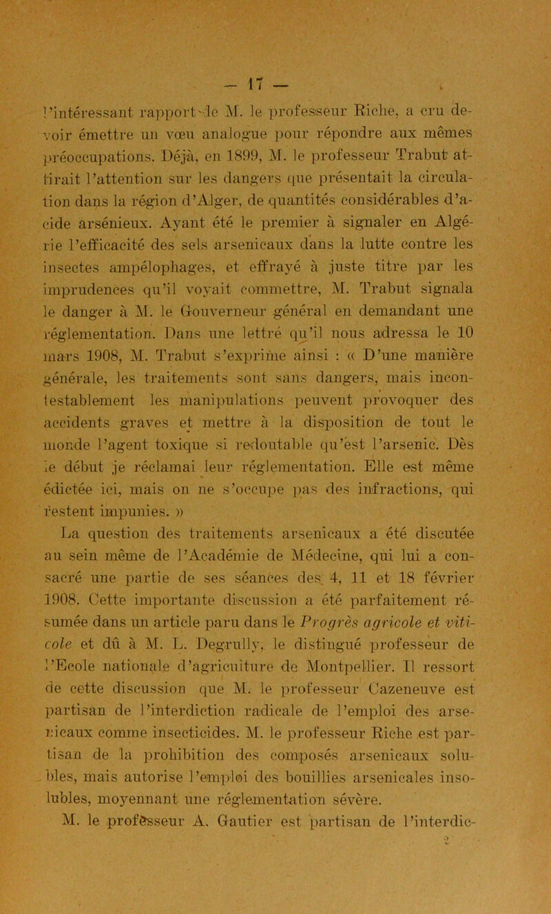rintéressaiit rapportilo M. le professeur Riche, a cru de- voir émettre un vœu analogue pour répondre aux mêmes préoccupations. Déjà, en 1899, M. le professeur Trabut at- tirait l’attention sur les dangers (lue présentait la circula- tion dans la région d’Alger, de quantités considérables d’a- cide arsénieux. Ajmnt été le premier à signaler en Algé- rie l’efficacité des sels arsenicaux dans la lutte contre les insectes ampélophages, et eff’rayé à juste titre par les imprudences qu’il voyait commettre, M. Trabut signala le danger à M. le (xoiiverneur général en demandant une réglementation. Dans une lettré qu’il nous adressa le 10 mars 1908, M. Trabut s’exprime ainsi : (( D’une manière générale, les traitements sont sans dangers, mais incon- testablement les manipulations peuvent provoquer des accidents graves et mettre à la disposition de tout le monde l’agent toxique si i-edoutable qu’est l’arsenic. Dès le début je réclamai leur réglementation. Elle est même édictée ici, mais on ne s’occupe jms des infractions, qui restent impunies. » La question des traitements arsenicaux a été discutée au sein même de l’Académie de Médecine, qui lui a con- sacré une partie de ses séances de.s^ 4, 11 et 18 février 1908. Cette importante discussion a été parfaitement ré- sumée dans un article paru dans le Progrès agricole et viti- cole et dû à M. L. Degrully, le distingué professeur de l’Ecole nationale d’agriculture de Montpellier. 11 ressort de cette discussion que M. le professeur Cazeneuve est partisan de l’interdiction radicale de l’emploi des arse- nicaux comme insecticides. M. le professeur Riche ,est par- tisan de la prohibition des composés arsenicaux solu- - blés, mais autorise 1 ’emploi des bouillies arsenicales inso- lubles, mojœnnant une réglementation sévère. M. le prof&sseur A. Gautier est partisan de l’interdic-