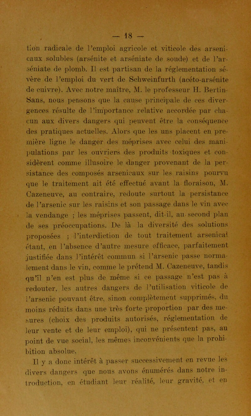tloii radicale de l’emploi agricole et viticole des arseni- caux solubles (arsénite et arséniate de soude) et de l’ar- séniate de plomb. Il est partisan de la réglementation sé- vère de l’emploi du vert de Scbweinfurth (acéto-arséuite de cuivre). Avec notre maître, M. le professeur H. Bertin- Sans, nous pensons que la cause principale de ces diver- gences résulte de l’importance relative accordée par cha- cun aux divers dangers qui peuvent être la conséquence des pratiques actuelles. Alors que les uns placent en pre- mière ligne le danger des mé(j)rises avec celui des mani- pulations par les ouvriers des produits toxiques et con- sidèrent coumie illusoire le danger provenant de la per- sistance des composés arsenicaux sur les raisins pourvu que le traitement ait été effectué avant la floraison, IVJ. Cazeneuve, au contraire, redoute surtout la persistance de l’arsenic sur les raisins et son passage dans le vin avec la vendange ; les méprises passent, dit-il, au second plan de ses préoccupations. De là la diversité des solutions 'proposées ; l’interdiction de tout traitement arsenical étant, en l’absence d’autre mesure efficace, parfaitement justifiée dans l’intérêt commun si l’arsenic passe norma- lement dans le vin, comme le prétend M. Cazeneuve, tandis qu’il n’en est plus de même si ce passage n’est pas à redouter, les autres dangers de l’utilisation viticole de l’arsenic joouvant être, sinon complètemeut su])primés, du moins réduits dans une très forte proportion par des me- sures (choix des produits autorisés, réglementation de leur vente et de leur emploi), qui ne présentent pas, au point de vue social, les mêmes inconvénients que la prohi- bition absolue. Il y a donc intérêt à passer successivement en revue les divers dangers que nous avons énumérés dans notre in- troduction, en étudiant leur réalité, leur gravité, et en