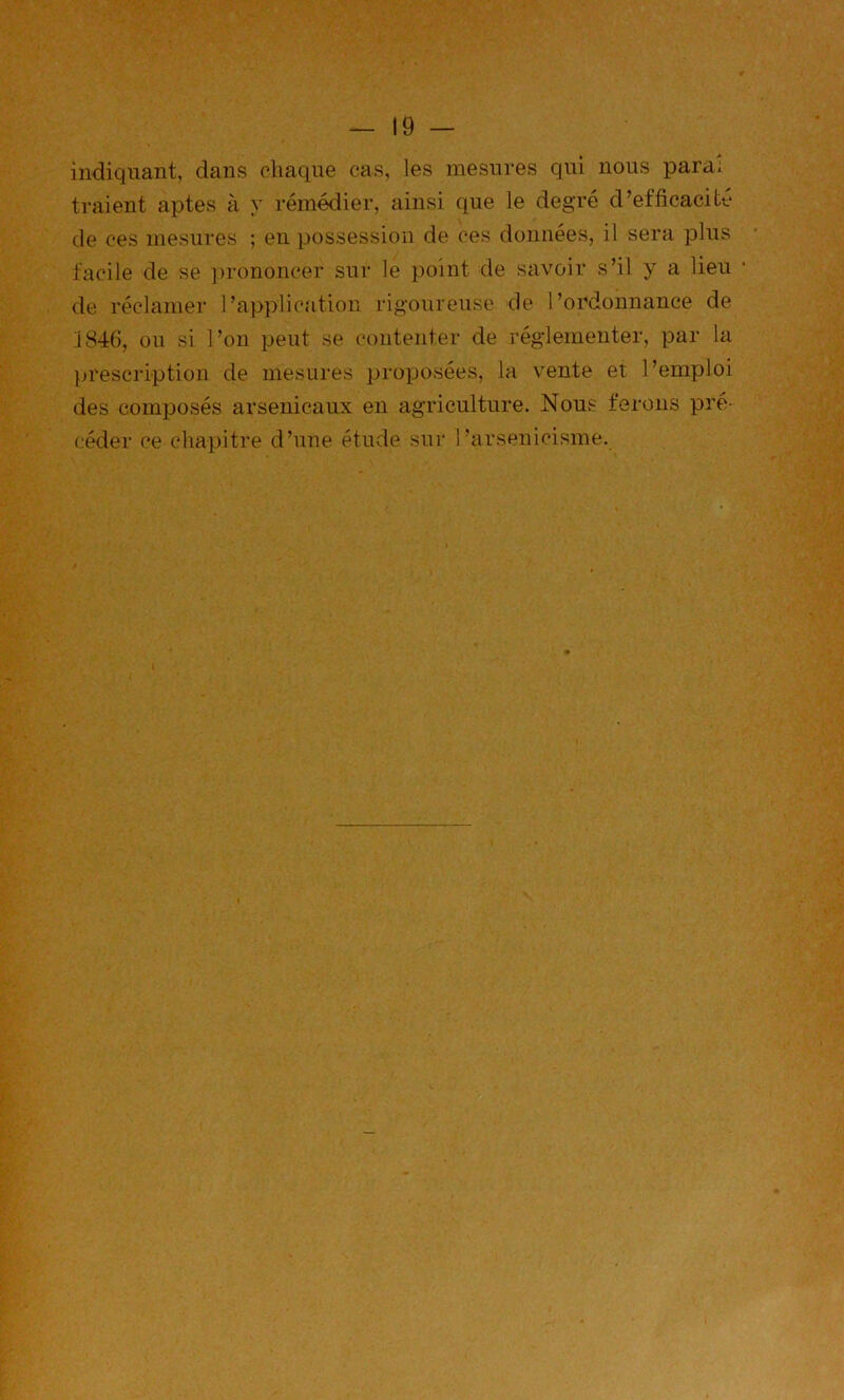 indiquant, dans diaqiie cas, les mesures qui nous para; traient aptes à y remédier, ainsi que le degré d’efficacité de ces mesures ; en possession de ces données, il sera plus facile de se ])rononcer sur le point de savoir s’il y a lieu de réclamer l’application rigoureuse de l’ordonnance de j84(), ou si l’on peut se contenter de réglementer, par la prescn-iption de mesures proposées, la vente et l’emploi des composés arsenicaux en agriculture. Nous ferons pré- céder ce chapitre d’une étude sur l’arsenicisme.