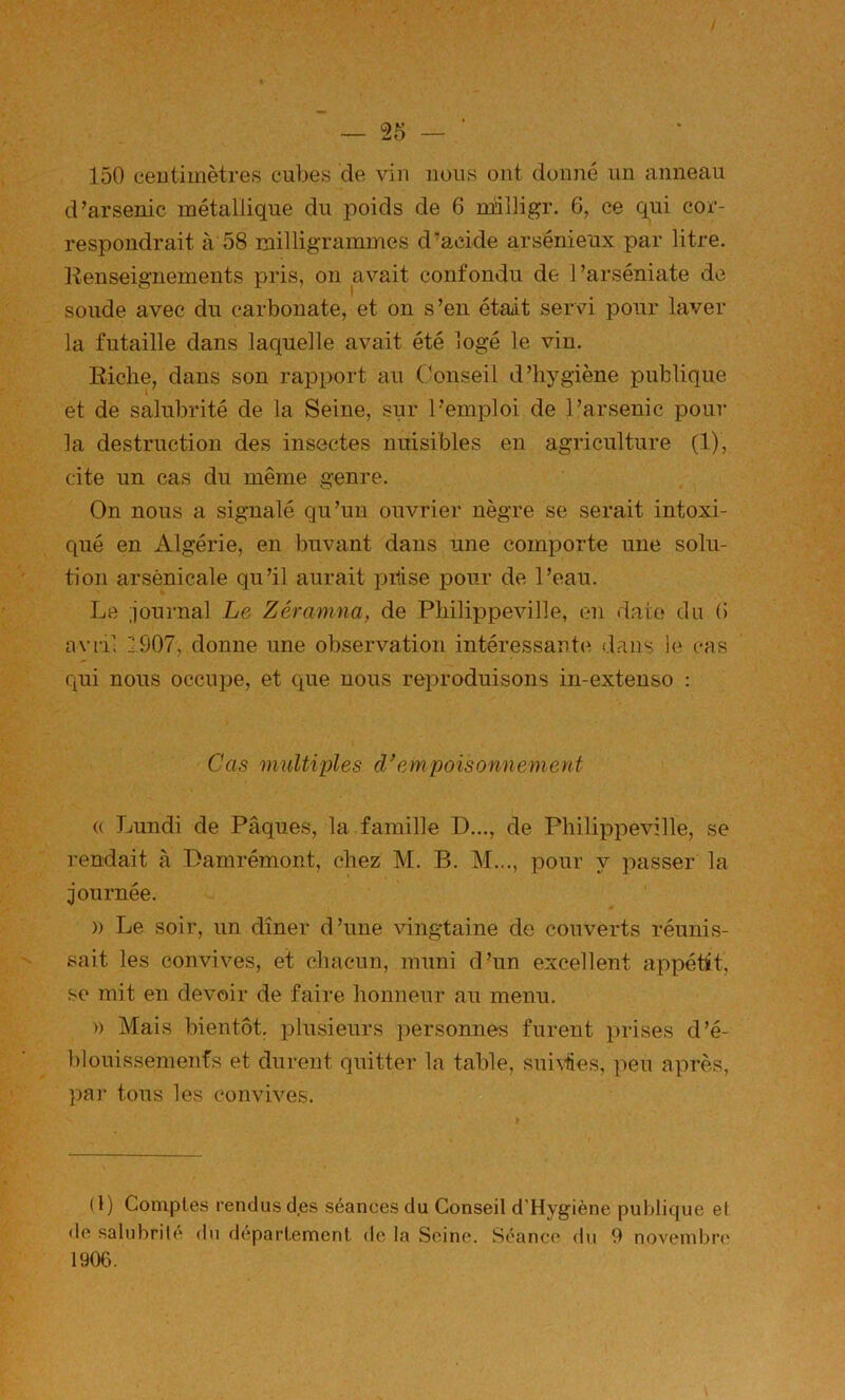 f — 25 — ■ 150 eeutimètres cubes de vin nous ont donné un anneau d’arsenic métallique du poids de 6 nnlligr. 6, ce qui cor- respondrait à 58 milligrammes d’acide arsénieux par litre. Renseignements pris, on avait confondu de Tarséniate de soude avec du carbonate, et on s’en était servi pour laver la futaille dans laquelle avait été logé le vin. Riche, dans son rapport au Conseil d’hygiène publique et de salubrité de la Seine, sur l’emploi de l’arsenic pour la destruction des insectes nuisibles en agriculture (1), cite un cas du même genre. On nous a signalé qu’un ouvrier nègre se serait intoxi- qué en Algérie, en buvant dans une comporte une solu- tion arsenicale qu’il aurait i^ilise pour de l’eau. Le journal Le Zéramna, de Philippeville, en date du (5 avril 1907, donne une observation intéressante dans le cas qui nous occupe, et que nous reproduisons in-extenso : Cas multiples d’empoisonnement « Lundi de Pâques, la famille D..., de Philippeville, se rendait à Pamrémont, chez M. B. M..., pour y passer la journée. )) Le soir, un dîner d’une vingtaine de couverts réunis- sait les convives, et chacun, muni d’un excellent appétit, .se mit en devoir de faire honneur au menu. » Mais bientôt, plusieurs personnes furent prises d’é- blouissemenfs et durent quitter la table, suhües, peu après, par tous les convives. ( l) Comptes rendus des séances du Conseil d’Hygiène publique et de salubrile du departement de la Seine. Séance du 9 novembre 1906.