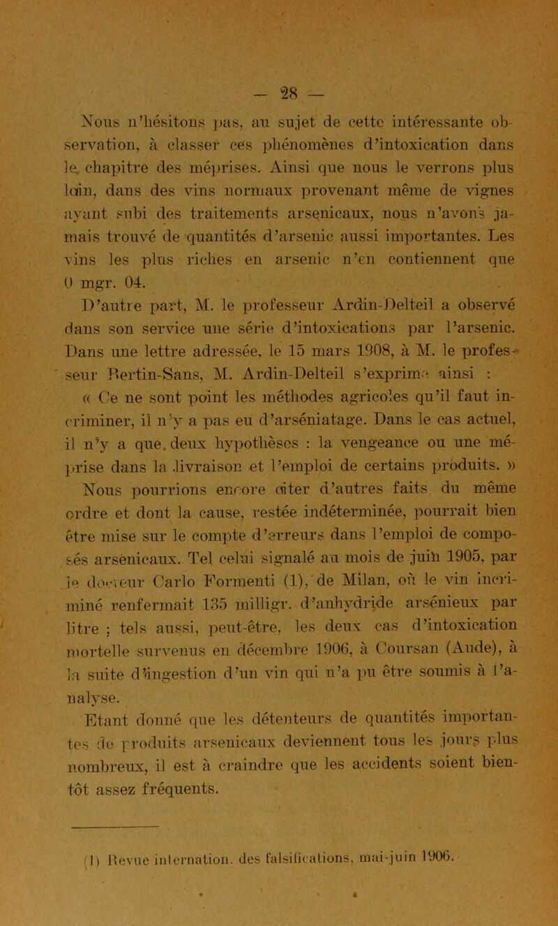 Nou8 n’iiésitous j)as, an sujet de cette intéressante ob- servation, à classer ces phénomènes d’intoxication dans le. chapitre des méprises. Ainsi que nous le verrons plus kiin, dans des vins normaux provenant même de vignes ayant subi des traitements arsenicaux, nous n’avons ja- mais trouvé de -quantités d’arsenic aussi importantes. Les vins les plus riches en arsenic n’en contiennent que 0 mgr. 04. D’autre part, M. le professeur Ardin-Delteil a observé dans son service une série? d’intoxications par l’arsenic. Dans une lettre adressée, le 15 mars 1908, à M. le profes- seur Bertin-Sans, M. Ardin-Delteil s’exprim-'; ainsi : (( Ce ne sont point les méthodes agricoles qu’il faut in- ('riminer, il n’y a pas eu d’arséniatage. Dans le cas actuel, il n’y a que. deux hypothèses : la vengeance ou une mé- l»rise dans la .livraison et l’emp)loi de certains produits. » Nous pourrions eiirore oiter d’autres faits du même ordre et dont la cause, restée indéterminée, pourrait bien être mise sur le compte d’erreurs dans l’emploi de compo- sés arsenicaux. Tel celui signalé au mois de juin 1905, par le deneur Carlo Formenti (l)/de Milan, où le vin incri- ininé renfermait 135 milligr. d’anhydrjde ai'sénieux par litre ; tels aussi, peut-être, les deux cas d’intoxication mortelle survenus en décembre 1906, à Coursan (Aude), à la suite dlingestion d’un vin qui n’a ])U être soumis à l’a- nalyse. Etant donné que les détenteurs de quantités importan- tes do pi’odnits arsenicaux deviennent tous les jourg plus nombreux, il est à craindre que les accidents soient bien- tôt assez fréquents. ()) llevue inlernalion. des talsilicalions, mai-juin 1906.