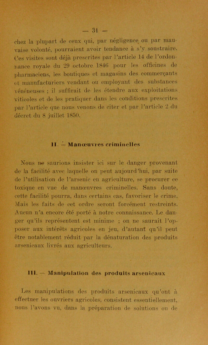 chez la plupart de ceux qui, par négligence ou par mau- vaise volonté, pourraient avoir tendance à s’y soustraire. C’es visites sont déjà prescrites par l’article 14 de l’ordon- nance royale du 29 octobre 1846 pour les officines de • pharmaciens, les boutiques et magasins des commerçants et manufacturiers vendant ou employant des substances vénéneuses ; il suffirait de les étendre aux exploitations, viticoles et de les pratiquer dans les conditions prescrites par l’article que nous venons de citer et par l’article 2 du décret du 8 juillet 1850. 11. 2- Manœuvres criminelles Nous ne saurions insister ici sur le danger provenant de la facilité avec laquelle on peut aujourd’hui, par suite de l’utilisation de l’arsenic en agriculture, se procurer ce toxique en vue de manœuvres criminelles. Sans doute, cette facilité pourra, dans certains cas, favoriser le crime. Mais les faits de cet ordre seront forcément restreints. Aucun n’a encore été porté à notre connaissance. Le. dan- ger qu’ils représentent est minime ; on ne saurait l’op- poser aux intérêts agricoles en jeu, d’autant qu’il peut être notablement réduit par la dénaturation des i:)roduits arsenicaux livrés aux agriculteurs. III. — Manipulation des produits arsenicaux Les manipulations des produits arsenicaux qu’ont à etfectuer les ouvriers agricoles; consistent essentiellement, nous l’avons vu, dans la préparation de solutions ou de