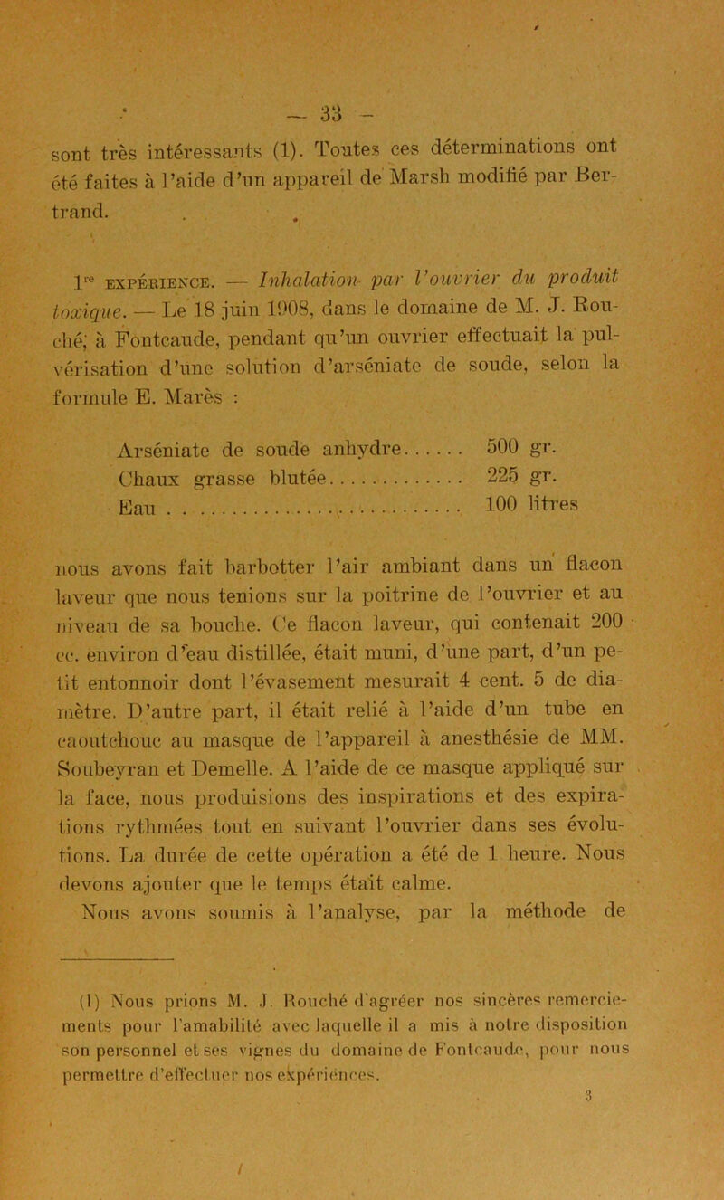 sont très intéressants (1). Tontes ces déterminations ont été faites à l’aide d’un appareil de Marsh modifié par Ber- trand. 1 1*'® EXPÉRIENCE. — Inluilcitioti- püv Vouvric)' du produit toxique. — Le 18 juin 1908, dans le domaine de M. J. Bou- ché; à Fontcaude, pendant qu’un ouvrier effectuait la pul- vérisation d’une solution d’arséniate de soude, selon la formule E. Mares : Arséniate de soude anhydre 500 gr. Chaux grasse blutée 225 gr. Eau 100 litres nous avons fait harhotter l’air ambiant dans un flacon laveur que nous tenions sur la poitrine de l’ouvrier et au niveau de sa bouche. Ce flacon laveur, qui contenait 200 • cc. environ d’eau distillée, était muni, d’une part, d’un pe- tit entonnoir dont l’évasement mesurait 4 cent. 5 de dia- mètre. D’autre part, il était relié à l’aide d’un tube en caoutchouc au masque de l’appareil à anesthésie de MM. Soubeyran et Demelle. A l’aide de ce masque aj>pliqué sur . la face, nous produisions des inspirations et des expira- tions rytlunées tout en suivant l’ouvrier dans ses évolu- tions. La durée de cette opération a été de 1 heure. Nous devons ajouter que le temps était calme. Nous avons soumis à l’analyse, par la méthode de (1) Nous prions M. .). Rouché d'agréer nos sincère^ remercie- ments pour l’amabilité avec laquelle il a mis à notre disposition son personnel et ses vignes du domaine de Fontcaudx*, pour nous permettre d’en’ecluer nos ekpéri(înces. 3 /