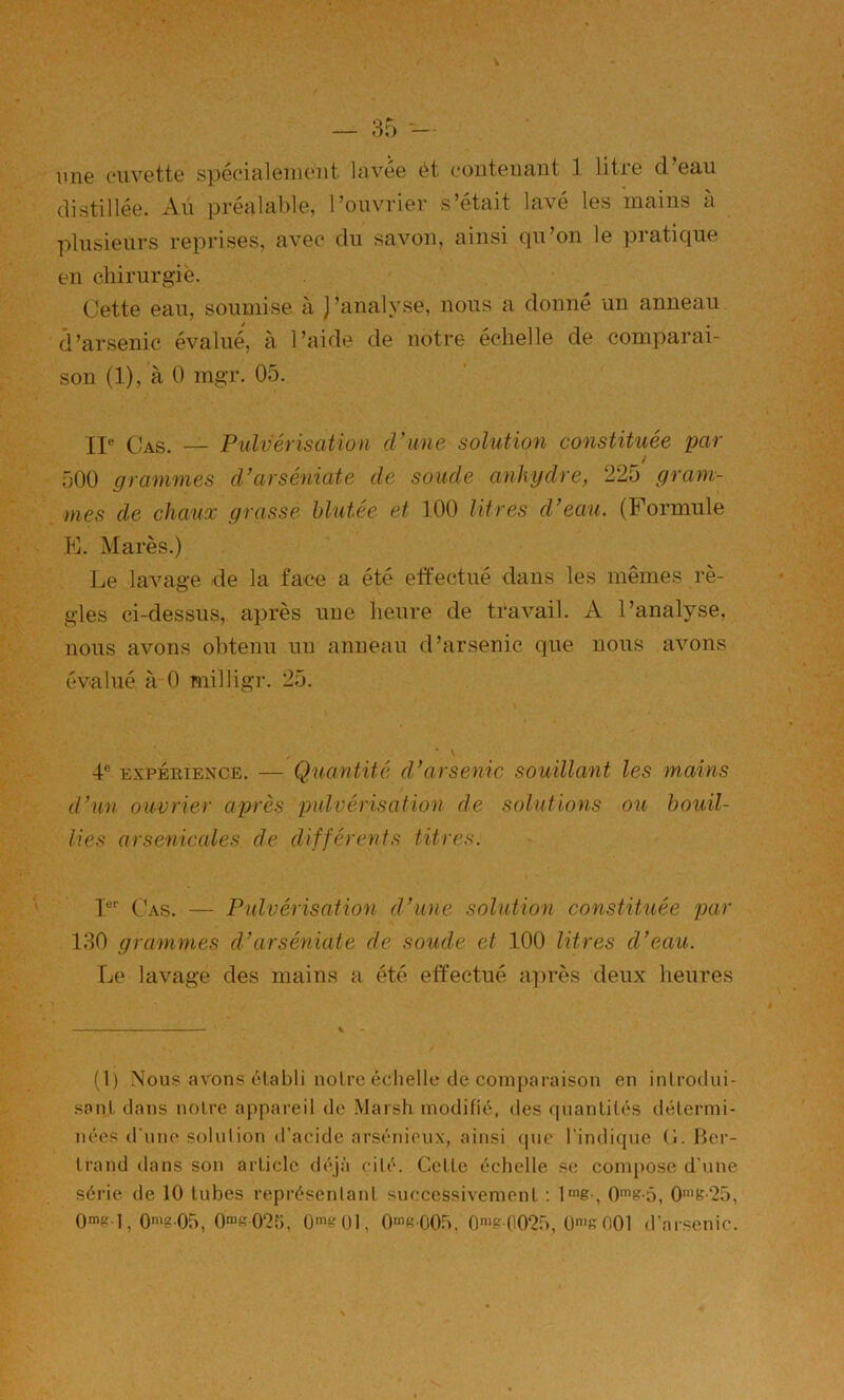 ime cuvette spécialement lavée ét contenant 1 litre d’eau distillée. Au préalable, l’ouvrier s’était lavé les mains à plusieurs reprises, avec du savon, ainsi qu’on le pratique en chirurgie. Cette eau, soumise à J’analyse, nous a donné un anneau d’arsenic évalué, à l’aide de notre échelle de comparai- son (1), à 0 mgr. 05. Xi« Oas. — Pulvérisation d’une solution constituée par t 500 grammes d’arséniate de soude anhydre, 225 gram- mes de chaux grasse blutée et 100 litres d’eau. (Formule K. Mares.) Le lavage de la face a été etfectué dans les mêmes rè- gles ci-dessus, après une heure de travail. A l’analyse, nous avons obtenu un anneau d’arsenic que nous avons évalué à 0 milligr. 25. \ 4® EXPÉRIENCE. — Quantité d’arsenic souillant les mains d’un ouvrier après pulvérisation de solutions ou bouil- lies arsenicales de différents titi'es. I®'' Cas. — Pulvérisation d’une solution constituée par 130 grammes d’arséniate de soude et 100 litres d’eau. Le lavage des mains a été etfectué après deux heures (1) Nous avons établi noire échelle de comparaison en introdui- sonl dans noire appareil de Marsh modifié, des fiuanlilés détermi- nées d une solulion d’acide arsénieux, ainsi que l'indique (1. Her- Irand dans son article <léjà cité. Cette échelle s(; conq)ose d’une série de 10 tubes représentant successivement : l^ie-, 0'B‘25, On’P l, 0'“?05, ümt-'ül, 0'R005. 0'«&00‘25, On'fiOOl d'arsenic.