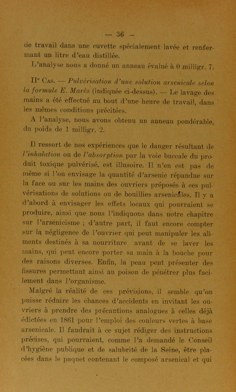 de travail dans une cuvette spécialement lavée et renfer- mant un litre d’eau distillée. Tj analyse nous a donne un anneau évalué à 0 milli,2^r. 7. II® Cas. — Pulvérisation cVune solution arsenicale selon la formule E. Marès (indiquée ci-dessus). — Le lavage des mains a été effectué au bout d’une heure de travail, daiis les mêmes conditions précitées. A 1 analyse, nous avons obtenu un anneau pondérable, du poids de 1 milligr. 2. Il ressort de nos expériences que le danger résultant de l inhalation ou de Vabsorption par la voie buccale du pro- duit toxique pulvérisé, est illusoire. Il n’en est pas de luême si l’on envisage la quantité d’arsenic répandue sur la face ou sur les mains des ouvriers préposés à ces pul- vérisations de solutions ou de bouillies arsenic<^les. Tl y a d’abord- a envisager les effets locaux qui pourraient se produire, ainsi que nous 1 ’indiquons dans notre chapitre sur l’arsénicisme ; d’autre part, il faut encore compter sur Iq négligence de l’ouvrier qui peut manipuler les ali- ments destinés à sa nourriture avant de se laver les mains, qui peut encore porter sa main à la bouche pour des raisons diverses. Enfin, la peau pept présenter des fissures permettant ainsi au jDoison de pénétrer plus faci- lement dans l’organisme. Malgré la réalité de ces prévisions, il semble qu’on puisse réduire les chances d’accidents en invitant les ou- vriers à prendre des précautions analogues à celles déjà édictées en 1861 pour l’emploi des couleurs vertes à base arsenicale. Il faudrait à ce sujet rédiger des instructions précises, qui pourraient, comme l’a demandé le Conseil d’hygiène publique et de salubrité de la Seine, être pla- cées dans le paquet contenant le comirosé arsenical et qui