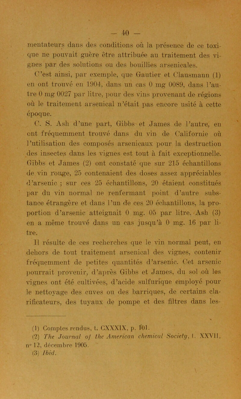 meutateurs daus des conditions où la présence de ce toxi- que ne pouvait guère être attribuée au traitement des vi- gnes par des solutions ou des bouillies arsenicales. C’est ainsi, par exemple, que Gautier et Clausmanu (1) en ont trouvé en 190-1, dans un cas 0 mg 0089, dans l’au- tre 0 mg 0027 par litre, pour des vins provenant de régions où le traitement arsenical n’était pas encore usité à cette époque. C. S. Ash d’une part, Gibbs-et James de l’autre, en ont fréquemment trouvé dans du vin de Californie où l’utilisation des composés arsenicaux pour la destruction ^des insectes dans les vignes est tout à fait exceptionnelle. Gibbs et James (2) ont constaté que sur 215 échantillons de vin roug'e, 25 contenaient des doses assez appréciables d’arsenic ; sur ces 25 échantillons, 20 étaient constitués par du vin normal ne renfermant point d’autre subs- tance étrangère et dans l’un dé ces 20 échantillons, la pro- portion d’arsenic atteignait 0 mg. 05 par litre. Ash (3) en a même trouvé dans un cas jusqu’à 0 mg. 16 par li- tre. Il résulte de ces recherches que le vin normal peut, en dehors de tout traitement arsenical des vignes, contenir fréquemment de petites quantités d’arsenic. Cet arsenic pourrait i^rovenir, d’après Gibbs et James, du sol où les \ngnes ont été cultivées, d’acide sulfurique employé pour le nettoyage des cuves ou des barriques, de certains cla- rificateurs, des tu^^'aux de pompe et des filtres dans les- (1) Comptes rendus, t. GXXXIX, p. lOl. (2) The Journal of the American Chemical SocielyA- XXVII, n 12, décembre 1905. (3) Ibid. \