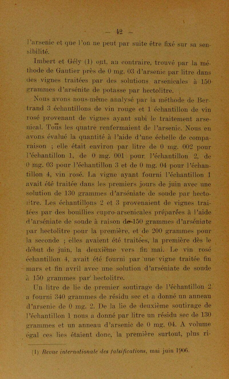 - - l’arsenic et que l’on ne peut par suite être fixé sur sa sen- sibilité. Imbert et üély (]) ont. au contraire, trouvé par la mé- thode de Gautier pi-ès de 0 mg. 03 d’arsenic par litre dans des vignes traitées pai- des solutions arsenicales à 150- graînmes d’arsénite de potasse par hectolitre. Nous avons nous-même analysé par la méthode de Ber- ti'and 3 échantillons de vin rouge et 1 échantillon de vin rosé ])rovenant de vignes ayant subi le traitement arse- nical. Tous les quatrè renfermaient de l’arsenic. Nous en avons évalué la quantité à l’aide d’une échelle de compa- raison ; elle était environ par litre de 0 mg. 002 pour l'échantillon 1^ de 0 mg. 001 pour l’échantillon 2, de 0 mg. 03 pour l’échantillon 3 et de 0 mg. 04 pour l’échan- tillon 4, vin rosé. T.«a vigne ayant fourni l’échantillon 1 avait été traitée dans les premiers jours de juin avec une solution de 130 grammes d’arséniate de soude par hecto- litre. Les échantillons 2 et 3 provenaient de vignes trai- tées })ar des bouillies cujiro-arsenicales préparées à l’aide d’arséniate de soude raison de-150 grammes d’arséniate ]>ar hectolitre ])Our la iiremière, et de 200 grammes pour la seconde ; elles avaient été traitées, la première dès le début de juin, la deuxlèine vers fin mai. Le vin rosé échantillon 4, avait été fourni par une vigne traitée fin mars et fin avril avec une solution d’arséniate de soude I à 150 grammes ])ar‘ hectolitre. Un litre de lie de premier soutirage de l’échantillon 2 a fourni 340 grammes de résidu sec et a donné un anneau d’arsenic de 0 mg. 2. De la lie de deuxième soutirage de l’échantillon 1 nous a donné par litre un résidu sec de 130 grammes et un anneau d’arsenic de 0 mg. 04. A volume égal ces lies étaient donc, la première surtout, plus ri- (1) Revue internationale des falsifications^ mai juin lOOfi.