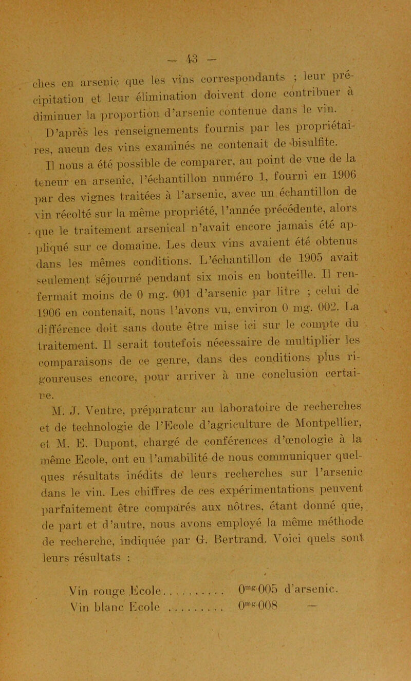 elles en arsenic que les vins correspondants ; leur pré- cipitation üt leur élimination doivent donc contribuer à diminuer la proportion d’arsenic contenue dans le vim D’après les renseignements fournis par les propriétai- i-es, aucun des vins examinés ne contenait de diisulfite. Il nous a été possible de comparer, au point de vue de la teneur en arsenic, l’échantillon numéro 1, fourni en 1906 par des vignes traitées à l’arsenic, avec un échantillon de vin récolté sur la même propriété, l’année précédente, alois que le traitement arsenical n’avait encore jamais été ap- ])liqué sur ce domaine. Les deux vins avaient été obtenus dans les mêmes conditions. L’échantillon de 1905 avait seulement 'séjourné pendant six mois en bouteille. Il ren- fermait moins de 0 mg. 001 d’arsenic par litre ; celui de 1906 en contenait, nous l’avons vu, environ 0 mg. 002. La différence doit sans doute être mise ici sur le compte du traitement. 11 serait toutefois nécessaire de multiplier les comparaisons de ce genre, dans des conditions plus li- goureuses encore, pour arriver a une conclusion certai- ne. M. J. Ventre, préparateur au lalmratoire de recherches et de technologie de l’Ecole d’agriculture de Montpelliei, et M. E. Dupont, chargé de conférences d’œnologie à la même Ecole, ont eu l’amabilité de nous communiquer quel- ques résultats inédits de’ leurs recherches sur l’arsenic dans le vin. Les chiffres de ces ex])érimentations peuvent ])arfaitement être comparés aux nôtres, étant donné qiie, de part et d’autre, nous avons employé la même méthode de recherche, indiquée par G. Bertrand. Voici quels sont leurs résultats ; Vin rouge Ecole \'in blanc Ecole 0“®005 d’arsenic. 0>^'k008 —