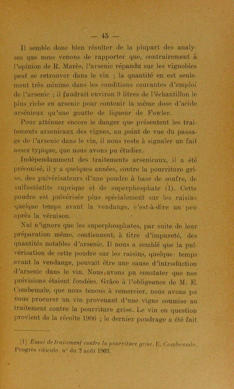 Il sembla donc bien résulter de la plupart des analy- ses que nous venons de rapporter que, contrairement à 1 ’opinion de E. Marès, 1 ’arsenic répandu sur les vignobles peut se retrouver dans le vin ; la quantité en est seule- ment très minime dans les conditions courantes d’emploi de l’arsenic ; il faudrait environ 9 litres de l’échantillon le ! plus riche en arsenic pour contenir la même dose d’acide arsénieux qu’une goutte de liqueur de Fowler. Pour atténuer encore le danger que présentent les trai- tements arsenicaux des vignes, au point de vue du passa- ge de l’arsenic dans le vin, il nous reste à signaler un fait assez typique, que nous avons pu étudier. Indépendamment des traitements arsenicaux, il a été l)réconisé, il y a quelques années, contre la pourriture gri- se, des pulvérisateurs d’une poudre à base do soufre, de sulfostéatite cuprique et de superphosphate (1). Cette poudre est pulvérisée plus spécialement sur les raisins quelque temps, avant la vendange, c’est-à-idire un peu après la véraison. Nul n’ignore que les superphosphates, par suite de leur préparation même, contiennent, à titre d’impureté, des quantités notables d’arsenic. Il nous a semblé que la jduI- vérisation de cette poudre sur les raisins, quelque: temps avant la vendange, pouvait être une cause d’introduction d’arsenic dans le vin. Nousiavons pu constater que nos prévisions étaient fondées. Grâce à l’obligeance de M. E. Combemale, que nous tenons à remercier, nous avons pu nous procurer un vin provenant d’une vigne soumise au traitement contre la pourriture grise.. Le vin en question provient de la récolte 1906 ; le dernier poudrage a été fait (1) Essai deArailement contre la pourriture grise, h. Combomalc. Progrès viticole, n° du 2 aofil 1903.