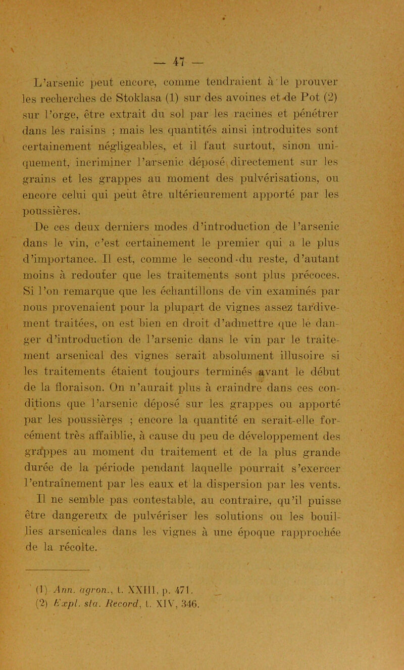 L’arsenic peut encore, comme tendraient à'le prouver les reclierclies de Stoklasa (1) sur des avoines et-de Pot (2) sur l’orge, être extrait du sol par les racines et pénétrer dans les raisins ; mais les quantités ainsi introduites sont certainement négligeables, et il faut surtout, sinon uni- quement, incriminer l’arsenic déposé directement sur les grains et les grappes au moment des pulvérisations, ou encore celui qui peut être ultérieurement apporté i^ar les poussières. De ces deux derniers modes d’introduction de l’arsenic dans le vin, c’est certainement le premier qui a le plus d’importance. Il est, comme le second-du reste, d’autant moins à redouter que les traitements sont plus précoces. Si l’on remarque que les échantillons de vin examinés par nous provenaient pour la plupart de vignes assez tardive- ment traitées, on est bien en droit d’admettre (|ue lé dan- ger d’introduction de l’arsenic dans le vin par le traite- ment arsenical des vignes serait absolument illusoire si s. les traitements étaient toujours terminés avant le début de la floraison. On n’aurait plus à craindre dans ces con- ditions que l’arsenic déposé sur les grappes ou apporté par les poussières ; encore la quantité en serait-elle for- cément très affaiblie, à cause du jDeu de développement des grrfppes au moment du traitement et de la plus grande durée de la période pendant laquelle pourrait s’exercer 1 ’entraînement par les eaux et la dispersion par les vents. Il ne semble pas contestable, au contraire, qu’il puisse être dangereiïx de pulvériser les solutions ou les bouil- lies arsenicales dans les vignes à une époque rapprochée de la récolte. ’ (1) Ann. ngron., t. XXIII, p. 471. (2) hJxpl. sta. Record., L. XIV, .S46.