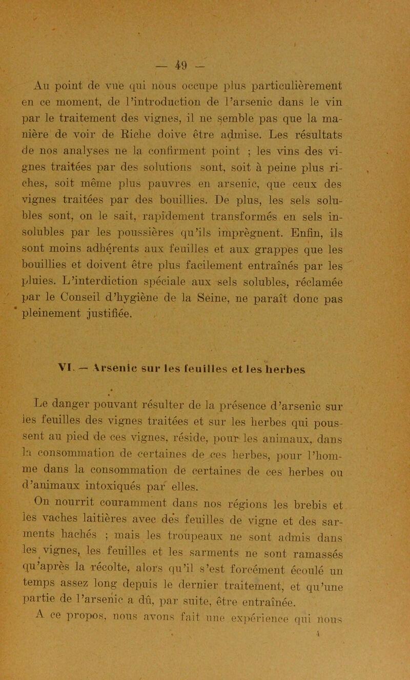 Au point de vue qui nous occupe plus particulièrement en ce moment, de l’introduction de l’arsenic dans le vin par le traitement des vi.a^nes, il ne semble pas que la ma- nière de voir de Riche doive être admise. Les résultats de nos analyses ne la conlirment point ; les vins des vi- gnes traitées par des solutions sont, soit à peine plus ri- ches, soit même plus pauvres en arsenic, que ceux des vignes traitées par des bouillies. De plus, les sels solu- bles sont, on le sait, rapidement transformés en sels in- solubles par les poussières qu’ils im23régnent. Enfin, ils sont moins adhérents aux feuilles et aux grajDjDes que les bouillies et doivent être plus facilement entraînés par les jjluies. L’interdiction spéciale aux sels solubles, réclamée par le Conseil d’hygiène de la Seine, ne paraît donc pas * pleinement justifiée. VI. — Arsenic sur les ïeuilles et les herbes • Le danger j^ouvant résulter de la présence d’arsenic sur ies feuilles des vignes traitées et sur les herbes qui jdous- sent au pied de ces vignes, réside, pour les animaux, dans la consommation de certaines de ces herbes, ])our l’hom- me dans la consommation de certaines de ces herbes ou d’animaux intoxiqués par elles. On nourrit couramment dans nos régions les brebis et ies vaches laitières avec des feuilles de vigne et des sar- ments hachés ; mais les troupeaux ne sont admis dans les vignes, les feuilles et les sarments ne soTit ramassés qu apies la récolté, aloi's qu’il s’est forcément écoulé un temps assez long depuis le dernier traitement, et qu’une partie de l’arsenic a dû, par suite, être entraînée. A ce piopos, nous avons fait une exj>érience (]ui nous