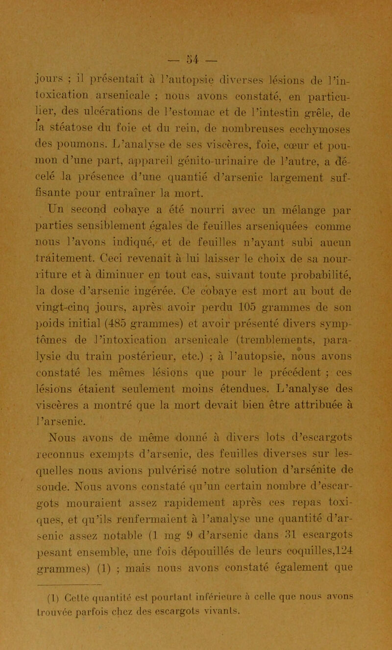 toxication arsenicale ; nous avons constaté, en particu- lier, des ulcérations de l’estomac et de l’intestin grêle, de la stéatose du foie et du rein, de nombreuses ecchymoses des poumons. L’analyse de ses viscères, foie, camr et pou- mon d’une part, appareil génito-urinaire de l’autre, a dé- celé la ])résence d’une (piantié d’arsenic largement suf- fisante pour entraîner la mort. Un second cobaye a été nourri avec un mélange par parties sensiblement .égales de feuilles arseniquée.s conune nous l’avons indiqué,^ et de feuilles n’ayant subi aucun traitement. Ceci revenait à lui laisser le choix de sa nour- riture et à diminuer en tout cas, suivant toute probabilité, la dose d’arsenic ingérée. Ce cobaye est mort au bout de vingt-cinq jours, après avoir perdu 105 grammes de son poids initial (485 grammes) et avoir présenté divers symp- tômes de ,1’intoxicatioii arsenicale (tremblements, para- lysie du train postérieur, etc.) ; à l’autopsie, nous avons constaté les mêmes lésions que pour le précédent ; ces lésions étaient seulement moins étendues. L’analyse des viscères a montré que la mort devait bien être attribuée à arsenic. Nous avons de môme donné à divers lots d’escargots reconnus exempts d’arsenic, des feuilles diverses .sur les- quelles nous avions pulvérisé notre solution d’arsénite de soude. Nous avons constaté qu’un certain nombre d’escar- gots mouraient assez rapidement après ces rejias toxi- ques, et qu’ils renfermaient à l’analyse une quantité d’ar- .senic assez notable (1 mg 9 d’arsenic dans 31 escargots pesant ensemble, une fois dépouillés de leurs coquilles,134 grammes) (1) ; mais nous avons constaté également que (1) Celle quantité est pourlani inférieure à celle que nous avons trouvée parfois chez des escargots vivants.